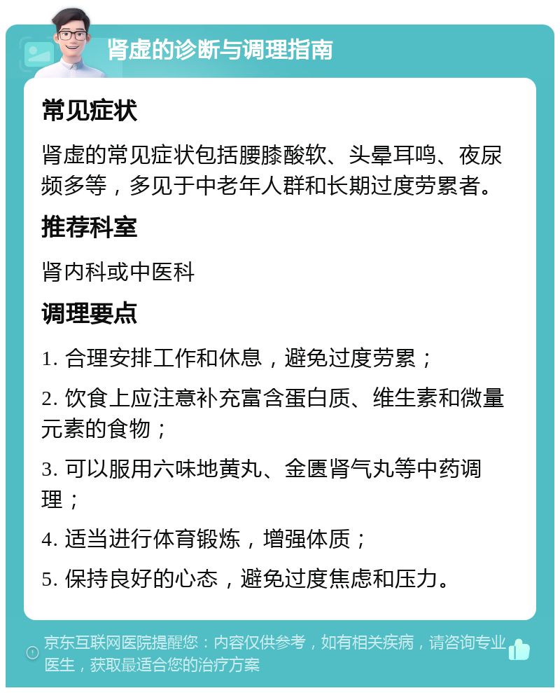 肾虚的诊断与调理指南 常见症状 肾虚的常见症状包括腰膝酸软、头晕耳鸣、夜尿频多等，多见于中老年人群和长期过度劳累者。 推荐科室 肾内科或中医科 调理要点 1. 合理安排工作和休息，避免过度劳累； 2. 饮食上应注意补充富含蛋白质、维生素和微量元素的食物； 3. 可以服用六味地黄丸、金匮肾气丸等中药调理； 4. 适当进行体育锻炼，增强体质； 5. 保持良好的心态，避免过度焦虑和压力。