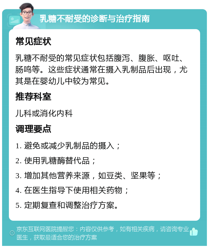 乳糖不耐受的诊断与治疗指南 常见症状 乳糖不耐受的常见症状包括腹泻、腹胀、呕吐、肠鸣等。这些症状通常在摄入乳制品后出现，尤其是在婴幼儿中较为常见。 推荐科室 儿科或消化内科 调理要点 1. 避免或减少乳制品的摄入； 2. 使用乳糖酶替代品； 3. 增加其他营养来源，如豆类、坚果等； 4. 在医生指导下使用相关药物； 5. 定期复查和调整治疗方案。