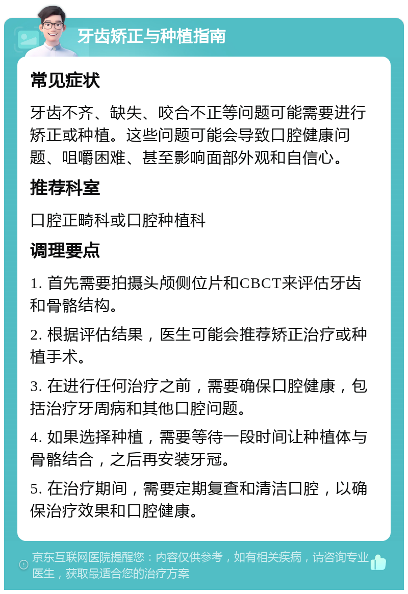 牙齿矫正与种植指南 常见症状 牙齿不齐、缺失、咬合不正等问题可能需要进行矫正或种植。这些问题可能会导致口腔健康问题、咀嚼困难、甚至影响面部外观和自信心。 推荐科室 口腔正畸科或口腔种植科 调理要点 1. 首先需要拍摄头颅侧位片和CBCT来评估牙齿和骨骼结构。 2. 根据评估结果，医生可能会推荐矫正治疗或种植手术。 3. 在进行任何治疗之前，需要确保口腔健康，包括治疗牙周病和其他口腔问题。 4. 如果选择种植，需要等待一段时间让种植体与骨骼结合，之后再安装牙冠。 5. 在治疗期间，需要定期复查和清洁口腔，以确保治疗效果和口腔健康。