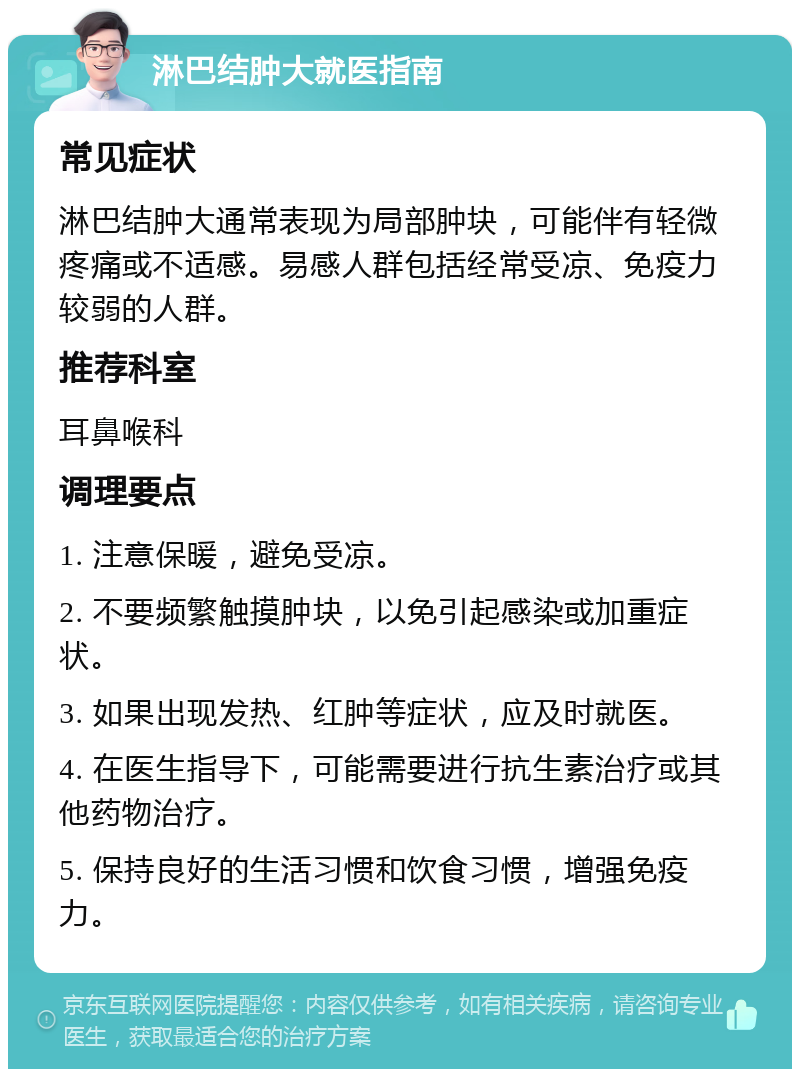 淋巴结肿大就医指南 常见症状 淋巴结肿大通常表现为局部肿块，可能伴有轻微疼痛或不适感。易感人群包括经常受凉、免疫力较弱的人群。 推荐科室 耳鼻喉科 调理要点 1. 注意保暖，避免受凉。 2. 不要频繁触摸肿块，以免引起感染或加重症状。 3. 如果出现发热、红肿等症状，应及时就医。 4. 在医生指导下，可能需要进行抗生素治疗或其他药物治疗。 5. 保持良好的生活习惯和饮食习惯，增强免疫力。