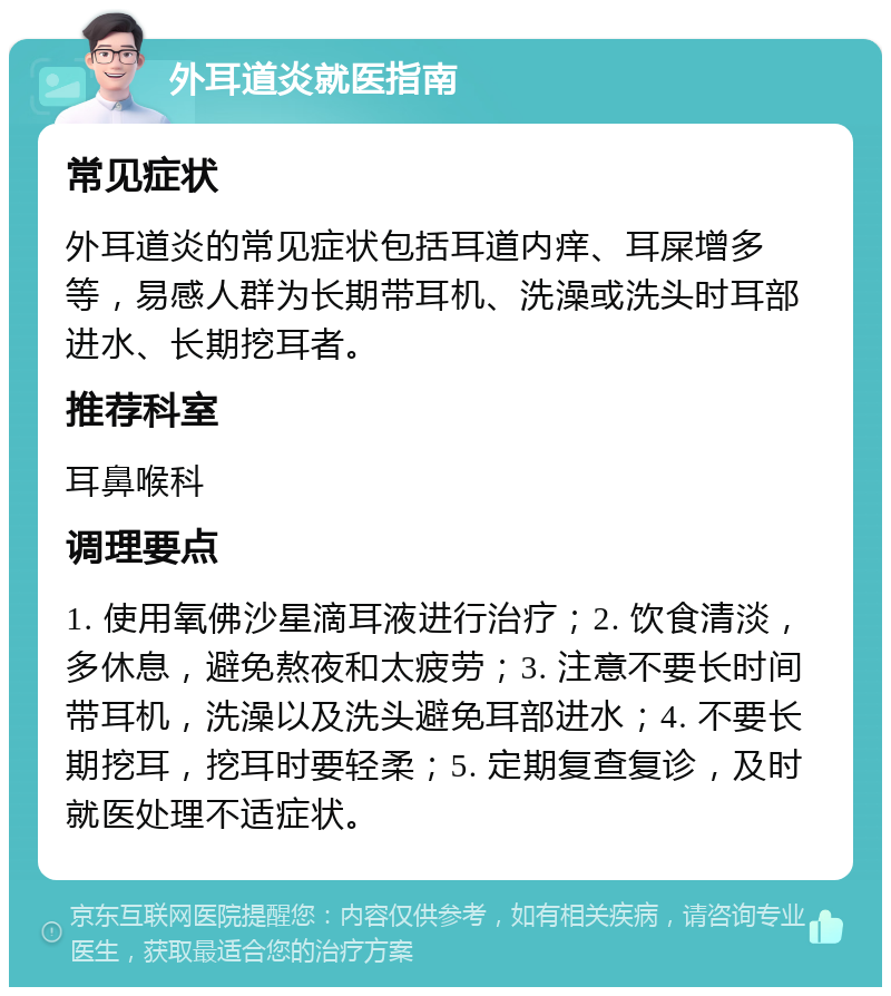 外耳道炎就医指南 常见症状 外耳道炎的常见症状包括耳道内痒、耳屎增多等，易感人群为长期带耳机、洗澡或洗头时耳部进水、长期挖耳者。 推荐科室 耳鼻喉科 调理要点 1. 使用氧佛沙星滴耳液进行治疗；2. 饮食清淡，多休息，避免熬夜和太疲劳；3. 注意不要长时间带耳机，洗澡以及洗头避免耳部进水；4. 不要长期挖耳，挖耳时要轻柔；5. 定期复查复诊，及时就医处理不适症状。