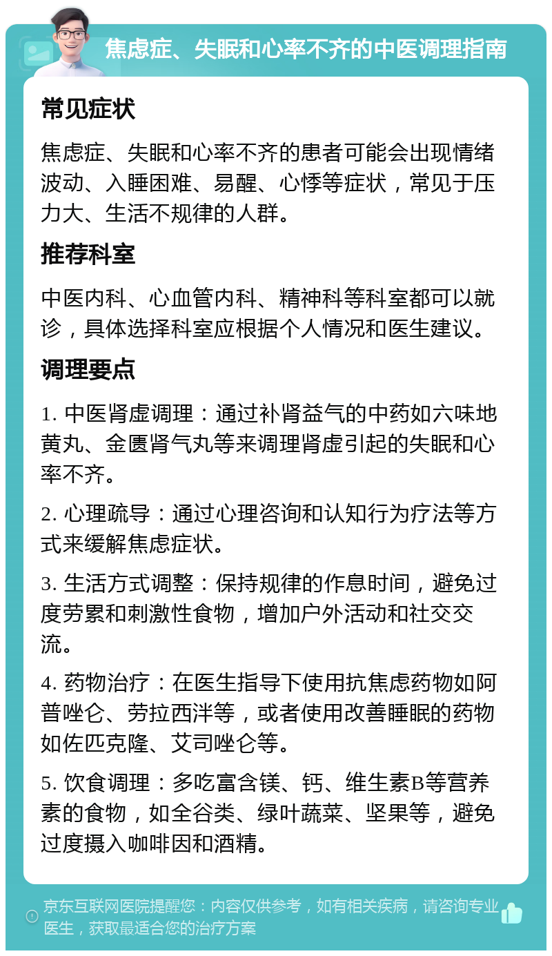 焦虑症、失眠和心率不齐的中医调理指南 常见症状 焦虑症、失眠和心率不齐的患者可能会出现情绪波动、入睡困难、易醒、心悸等症状，常见于压力大、生活不规律的人群。 推荐科室 中医内科、心血管内科、精神科等科室都可以就诊，具体选择科室应根据个人情况和医生建议。 调理要点 1. 中医肾虚调理：通过补肾益气的中药如六味地黄丸、金匮肾气丸等来调理肾虚引起的失眠和心率不齐。 2. 心理疏导：通过心理咨询和认知行为疗法等方式来缓解焦虑症状。 3. 生活方式调整：保持规律的作息时间，避免过度劳累和刺激性食物，增加户外活动和社交交流。 4. 药物治疗：在医生指导下使用抗焦虑药物如阿普唑仑、劳拉西泮等，或者使用改善睡眠的药物如佐匹克隆、艾司唑仑等。 5. 饮食调理：多吃富含镁、钙、维生素B等营养素的食物，如全谷类、绿叶蔬菜、坚果等，避免过度摄入咖啡因和酒精。