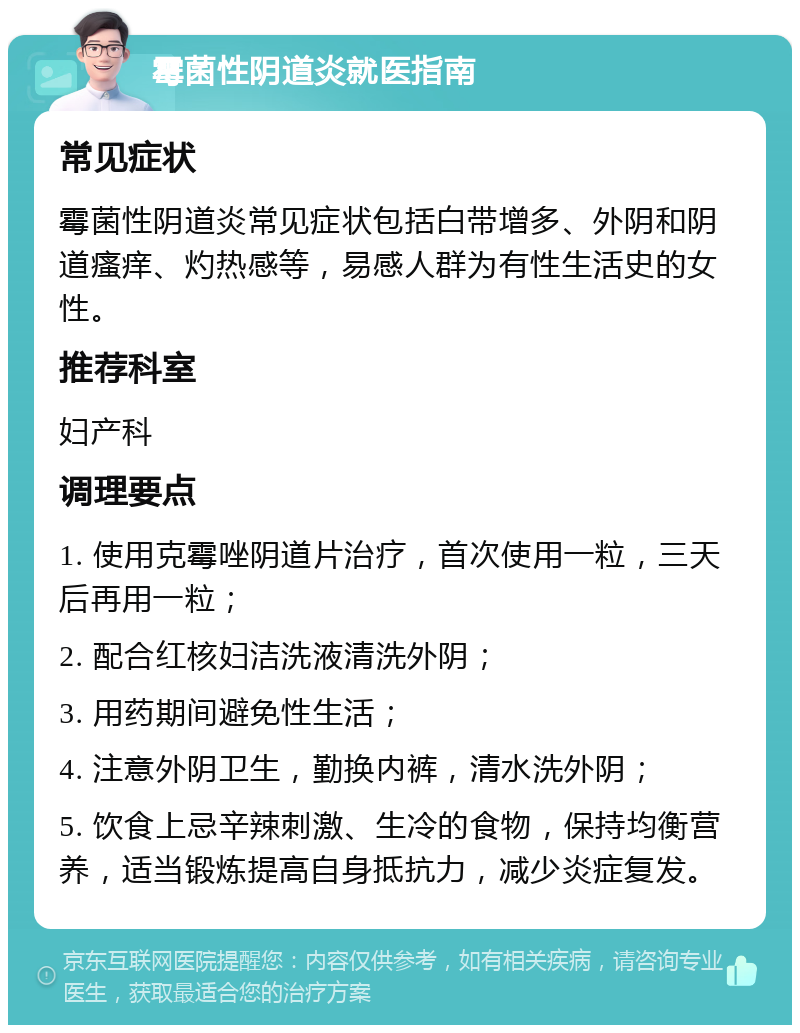 霉菌性阴道炎就医指南 常见症状 霉菌性阴道炎常见症状包括白带增多、外阴和阴道瘙痒、灼热感等，易感人群为有性生活史的女性。 推荐科室 妇产科 调理要点 1. 使用克霉唑阴道片治疗，首次使用一粒，三天后再用一粒； 2. 配合红核妇洁洗液清洗外阴； 3. 用药期间避免性生活； 4. 注意外阴卫生，勤换内裤，清水洗外阴； 5. 饮食上忌辛辣刺激、生冷的食物，保持均衡营养，适当锻炼提高自身抵抗力，减少炎症复发。