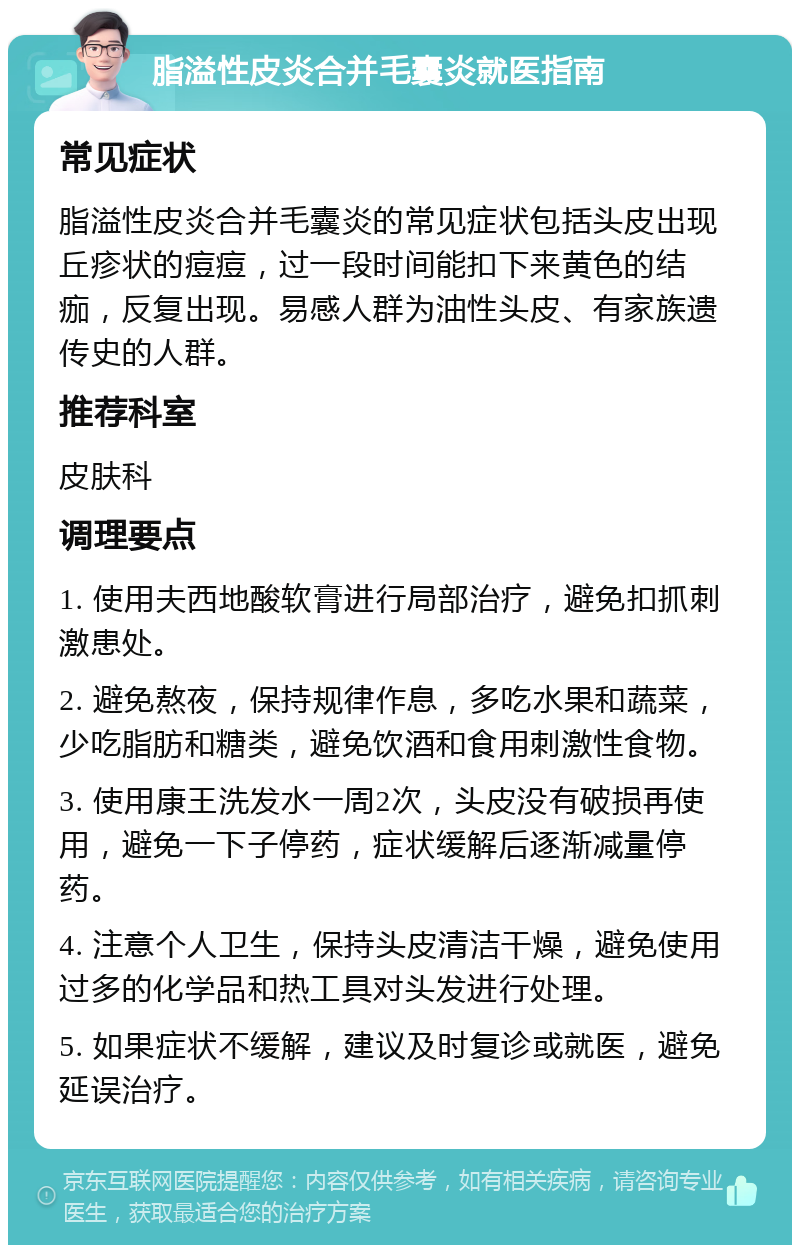 脂溢性皮炎合并毛囊炎就医指南 常见症状 脂溢性皮炎合并毛囊炎的常见症状包括头皮出现丘疹状的痘痘，过一段时间能扣下来黄色的结痂，反复出现。易感人群为油性头皮、有家族遗传史的人群。 推荐科室 皮肤科 调理要点 1. 使用夫西地酸软膏进行局部治疗，避免扣抓刺激患处。 2. 避免熬夜，保持规律作息，多吃水果和蔬菜，少吃脂肪和糖类，避免饮酒和食用刺激性食物。 3. 使用康王洗发水一周2次，头皮没有破损再使用，避免一下子停药，症状缓解后逐渐减量停药。 4. 注意个人卫生，保持头皮清洁干燥，避免使用过多的化学品和热工具对头发进行处理。 5. 如果症状不缓解，建议及时复诊或就医，避免延误治疗。