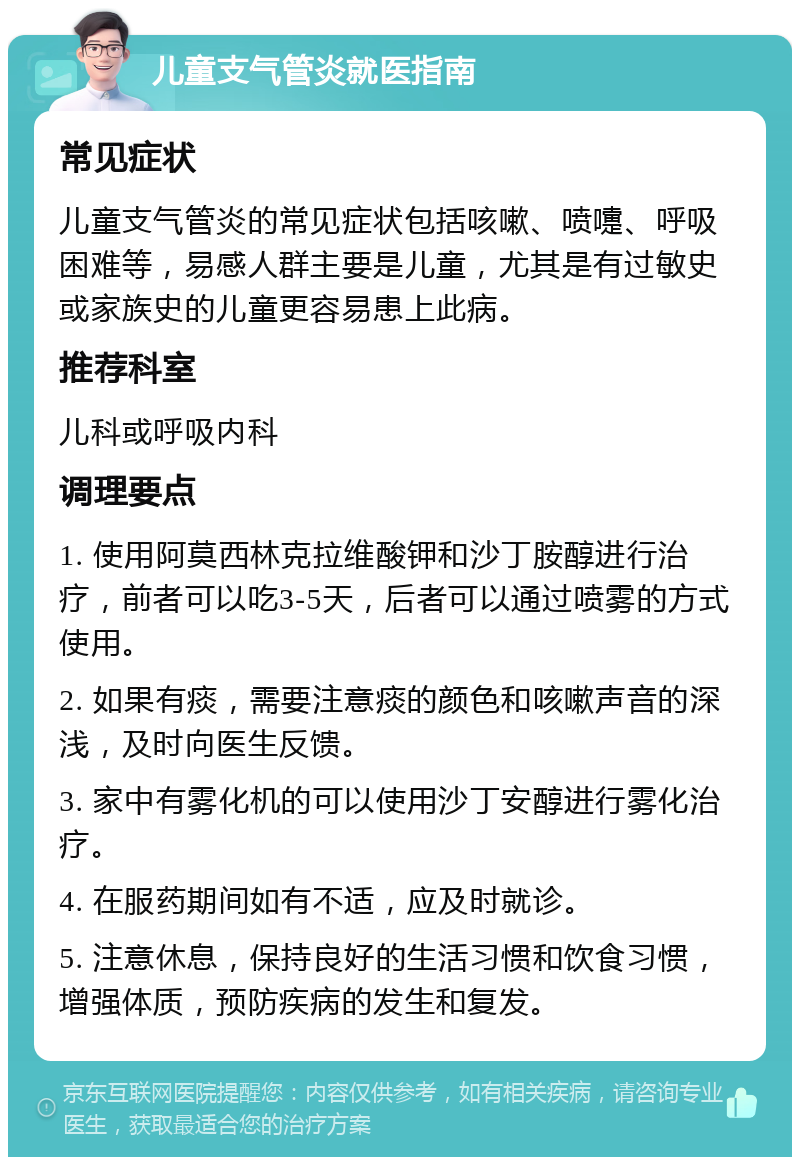 儿童支气管炎就医指南 常见症状 儿童支气管炎的常见症状包括咳嗽、喷嚏、呼吸困难等，易感人群主要是儿童，尤其是有过敏史或家族史的儿童更容易患上此病。 推荐科室 儿科或呼吸内科 调理要点 1. 使用阿莫西林克拉维酸钾和沙丁胺醇进行治疗，前者可以吃3-5天，后者可以通过喷雾的方式使用。 2. 如果有痰，需要注意痰的颜色和咳嗽声音的深浅，及时向医生反馈。 3. 家中有雾化机的可以使用沙丁安醇进行雾化治疗。 4. 在服药期间如有不适，应及时就诊。 5. 注意休息，保持良好的生活习惯和饮食习惯，增强体质，预防疾病的发生和复发。