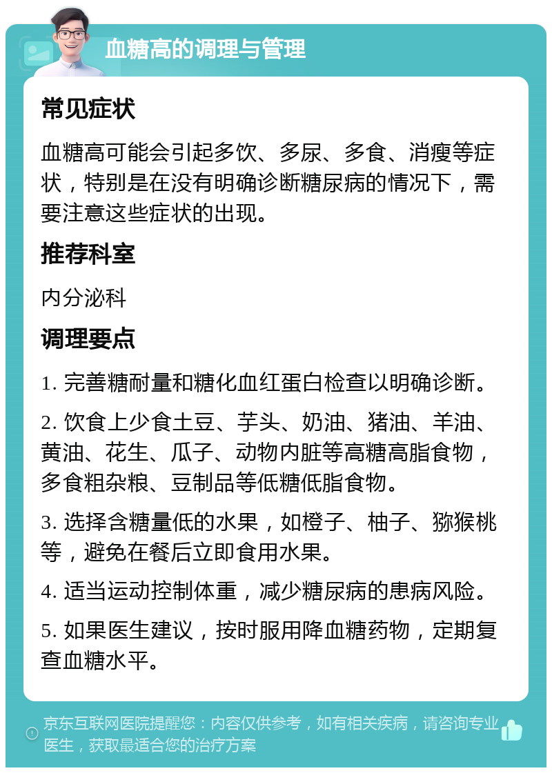 血糖高的调理与管理 常见症状 血糖高可能会引起多饮、多尿、多食、消瘦等症状，特别是在没有明确诊断糖尿病的情况下，需要注意这些症状的出现。 推荐科室 内分泌科 调理要点 1. 完善糖耐量和糖化血红蛋白检查以明确诊断。 2. 饮食上少食土豆、芋头、奶油、猪油、羊油、黄油、花生、瓜子、动物内脏等高糖高脂食物，多食粗杂粮、豆制品等低糖低脂食物。 3. 选择含糖量低的水果，如橙子、柚子、猕猴桃等，避免在餐后立即食用水果。 4. 适当运动控制体重，减少糖尿病的患病风险。 5. 如果医生建议，按时服用降血糖药物，定期复查血糖水平。