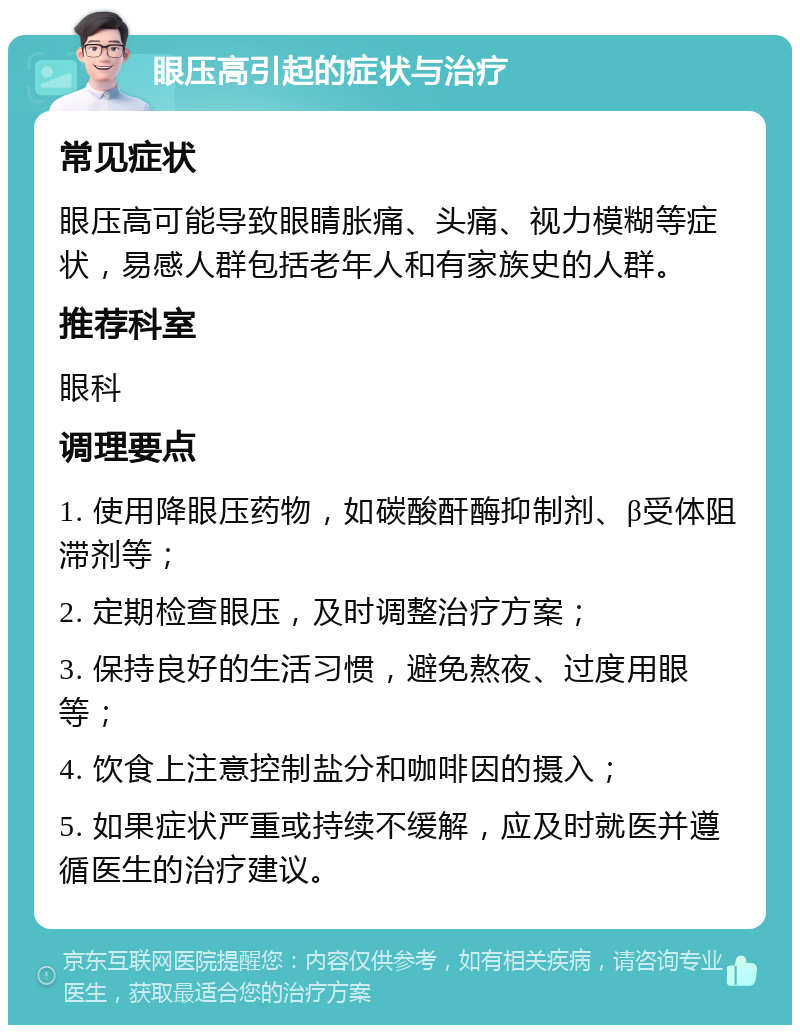 眼压高引起的症状与治疗 常见症状 眼压高可能导致眼睛胀痛、头痛、视力模糊等症状，易感人群包括老年人和有家族史的人群。 推荐科室 眼科 调理要点 1. 使用降眼压药物，如碳酸酐酶抑制剂、β受体阻滞剂等； 2. 定期检查眼压，及时调整治疗方案； 3. 保持良好的生活习惯，避免熬夜、过度用眼等； 4. 饮食上注意控制盐分和咖啡因的摄入； 5. 如果症状严重或持续不缓解，应及时就医并遵循医生的治疗建议。