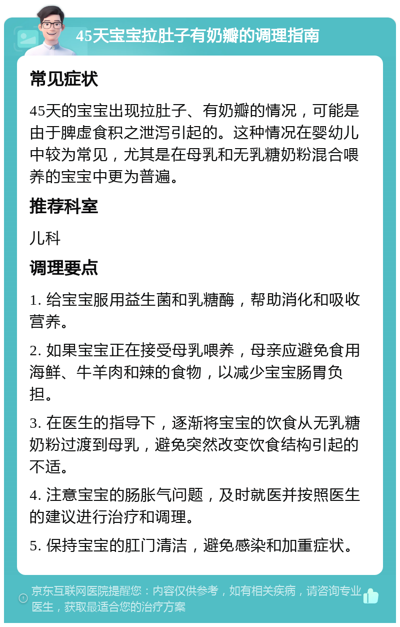 45天宝宝拉肚子有奶瓣的调理指南 常见症状 45天的宝宝出现拉肚子、有奶瓣的情况，可能是由于脾虚食积之泄泻引起的。这种情况在婴幼儿中较为常见，尤其是在母乳和无乳糖奶粉混合喂养的宝宝中更为普遍。 推荐科室 儿科 调理要点 1. 给宝宝服用益生菌和乳糖酶，帮助消化和吸收营养。 2. 如果宝宝正在接受母乳喂养，母亲应避免食用海鲜、牛羊肉和辣的食物，以减少宝宝肠胃负担。 3. 在医生的指导下，逐渐将宝宝的饮食从无乳糖奶粉过渡到母乳，避免突然改变饮食结构引起的不适。 4. 注意宝宝的肠胀气问题，及时就医并按照医生的建议进行治疗和调理。 5. 保持宝宝的肛门清洁，避免感染和加重症状。