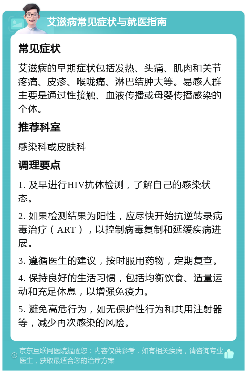 艾滋病常见症状与就医指南 常见症状 艾滋病的早期症状包括发热、头痛、肌肉和关节疼痛、皮疹、喉咙痛、淋巴结肿大等。易感人群主要是通过性接触、血液传播或母婴传播感染的个体。 推荐科室 感染科或皮肤科 调理要点 1. 及早进行HIV抗体检测，了解自己的感染状态。 2. 如果检测结果为阳性，应尽快开始抗逆转录病毒治疗（ART），以控制病毒复制和延缓疾病进展。 3. 遵循医生的建议，按时服用药物，定期复查。 4. 保持良好的生活习惯，包括均衡饮食、适量运动和充足休息，以增强免疫力。 5. 避免高危行为，如无保护性行为和共用注射器等，减少再次感染的风险。