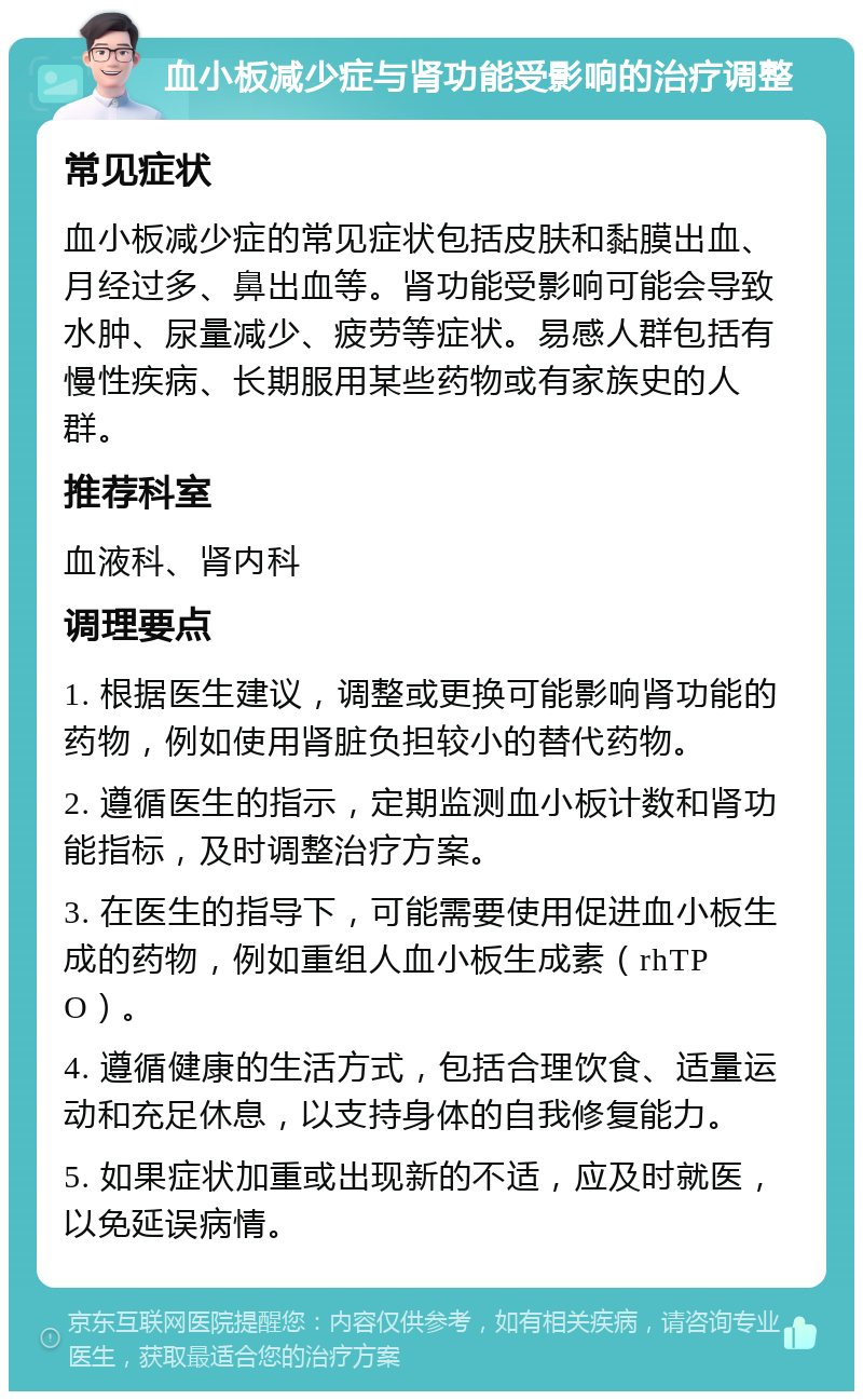 血小板减少症与肾功能受影响的治疗调整 常见症状 血小板减少症的常见症状包括皮肤和黏膜出血、月经过多、鼻出血等。肾功能受影响可能会导致水肿、尿量减少、疲劳等症状。易感人群包括有慢性疾病、长期服用某些药物或有家族史的人群。 推荐科室 血液科、肾内科 调理要点 1. 根据医生建议，调整或更换可能影响肾功能的药物，例如使用肾脏负担较小的替代药物。 2. 遵循医生的指示，定期监测血小板计数和肾功能指标，及时调整治疗方案。 3. 在医生的指导下，可能需要使用促进血小板生成的药物，例如重组人血小板生成素（rhTPO）。 4. 遵循健康的生活方式，包括合理饮食、适量运动和充足休息，以支持身体的自我修复能力。 5. 如果症状加重或出现新的不适，应及时就医，以免延误病情。