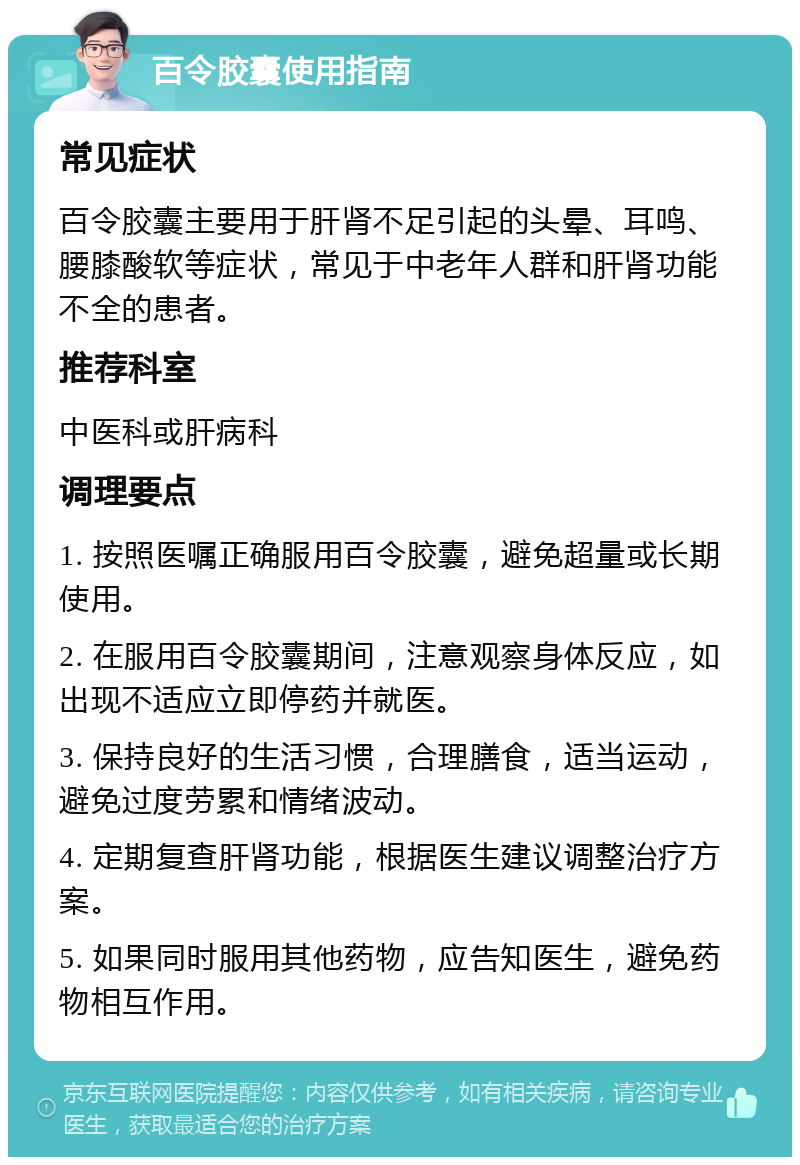 百令胶囊使用指南 常见症状 百令胶囊主要用于肝肾不足引起的头晕、耳鸣、腰膝酸软等症状，常见于中老年人群和肝肾功能不全的患者。 推荐科室 中医科或肝病科 调理要点 1. 按照医嘱正确服用百令胶囊，避免超量或长期使用。 2. 在服用百令胶囊期间，注意观察身体反应，如出现不适应立即停药并就医。 3. 保持良好的生活习惯，合理膳食，适当运动，避免过度劳累和情绪波动。 4. 定期复查肝肾功能，根据医生建议调整治疗方案。 5. 如果同时服用其他药物，应告知医生，避免药物相互作用。