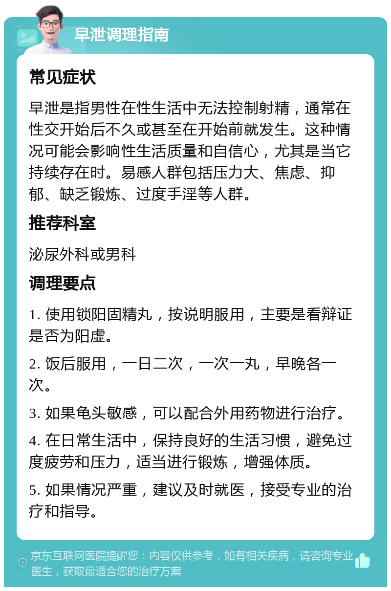 早泄调理指南 常见症状 早泄是指男性在性生活中无法控制射精，通常在性交开始后不久或甚至在开始前就发生。这种情况可能会影响性生活质量和自信心，尤其是当它持续存在时。易感人群包括压力大、焦虑、抑郁、缺乏锻炼、过度手淫等人群。 推荐科室 泌尿外科或男科 调理要点 1. 使用锁阳固精丸，按说明服用，主要是看辩证是否为阳虚。 2. 饭后服用，一日二次，一次一丸，早晚各一次。 3. 如果龟头敏感，可以配合外用药物进行治疗。 4. 在日常生活中，保持良好的生活习惯，避免过度疲劳和压力，适当进行锻炼，增强体质。 5. 如果情况严重，建议及时就医，接受专业的治疗和指导。