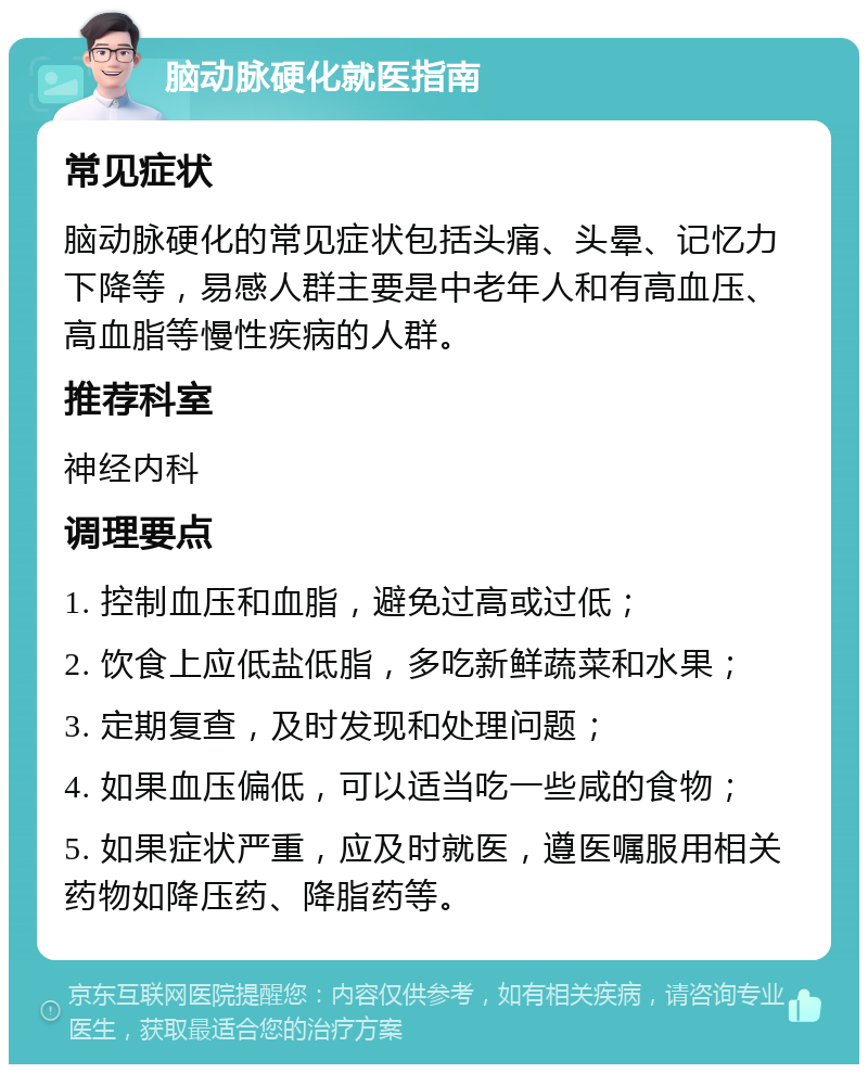 脑动脉硬化就医指南 常见症状 脑动脉硬化的常见症状包括头痛、头晕、记忆力下降等，易感人群主要是中老年人和有高血压、高血脂等慢性疾病的人群。 推荐科室 神经内科 调理要点 1. 控制血压和血脂，避免过高或过低； 2. 饮食上应低盐低脂，多吃新鲜蔬菜和水果； 3. 定期复查，及时发现和处理问题； 4. 如果血压偏低，可以适当吃一些咸的食物； 5. 如果症状严重，应及时就医，遵医嘱服用相关药物如降压药、降脂药等。