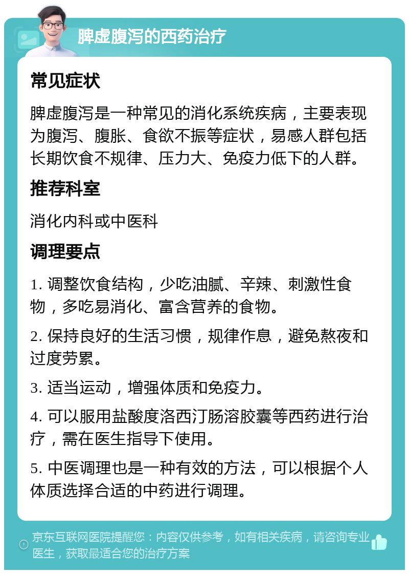 脾虚腹泻的西药治疗 常见症状 脾虚腹泻是一种常见的消化系统疾病，主要表现为腹泻、腹胀、食欲不振等症状，易感人群包括长期饮食不规律、压力大、免疫力低下的人群。 推荐科室 消化内科或中医科 调理要点 1. 调整饮食结构，少吃油腻、辛辣、刺激性食物，多吃易消化、富含营养的食物。 2. 保持良好的生活习惯，规律作息，避免熬夜和过度劳累。 3. 适当运动，增强体质和免疫力。 4. 可以服用盐酸度洛西汀肠溶胶囊等西药进行治疗，需在医生指导下使用。 5. 中医调理也是一种有效的方法，可以根据个人体质选择合适的中药进行调理。