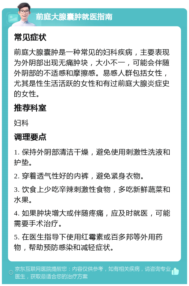 前庭大腺囊肿就医指南 常见症状 前庭大腺囊肿是一种常见的妇科疾病，主要表现为外阴部出现无痛肿块，大小不一，可能会伴随外阴部的不适感和摩擦感。易感人群包括女性，尤其是性生活活跃的女性和有过前庭大腺炎症史的女性。 推荐科室 妇科 调理要点 1. 保持外阴部清洁干燥，避免使用刺激性洗液和护垫。 2. 穿着透气性好的内裤，避免紧身衣物。 3. 饮食上少吃辛辣刺激性食物，多吃新鲜蔬菜和水果。 4. 如果肿块增大或伴随疼痛，应及时就医，可能需要手术治疗。 5. 在医生指导下使用红霉素或百多邦等外用药物，帮助预防感染和减轻症状。