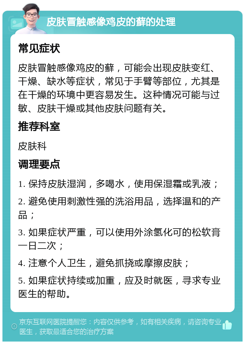 皮肤冒触感像鸡皮的藓的处理 常见症状 皮肤冒触感像鸡皮的藓，可能会出现皮肤变红、干燥、缺水等症状，常见于手臂等部位，尤其是在干燥的环境中更容易发生。这种情况可能与过敏、皮肤干燥或其他皮肤问题有关。 推荐科室 皮肤科 调理要点 1. 保持皮肤湿润，多喝水，使用保湿霜或乳液； 2. 避免使用刺激性强的洗浴用品，选择温和的产品； 3. 如果症状严重，可以使用外涂氢化可的松软膏一日二次； 4. 注意个人卫生，避免抓挠或摩擦皮肤； 5. 如果症状持续或加重，应及时就医，寻求专业医生的帮助。