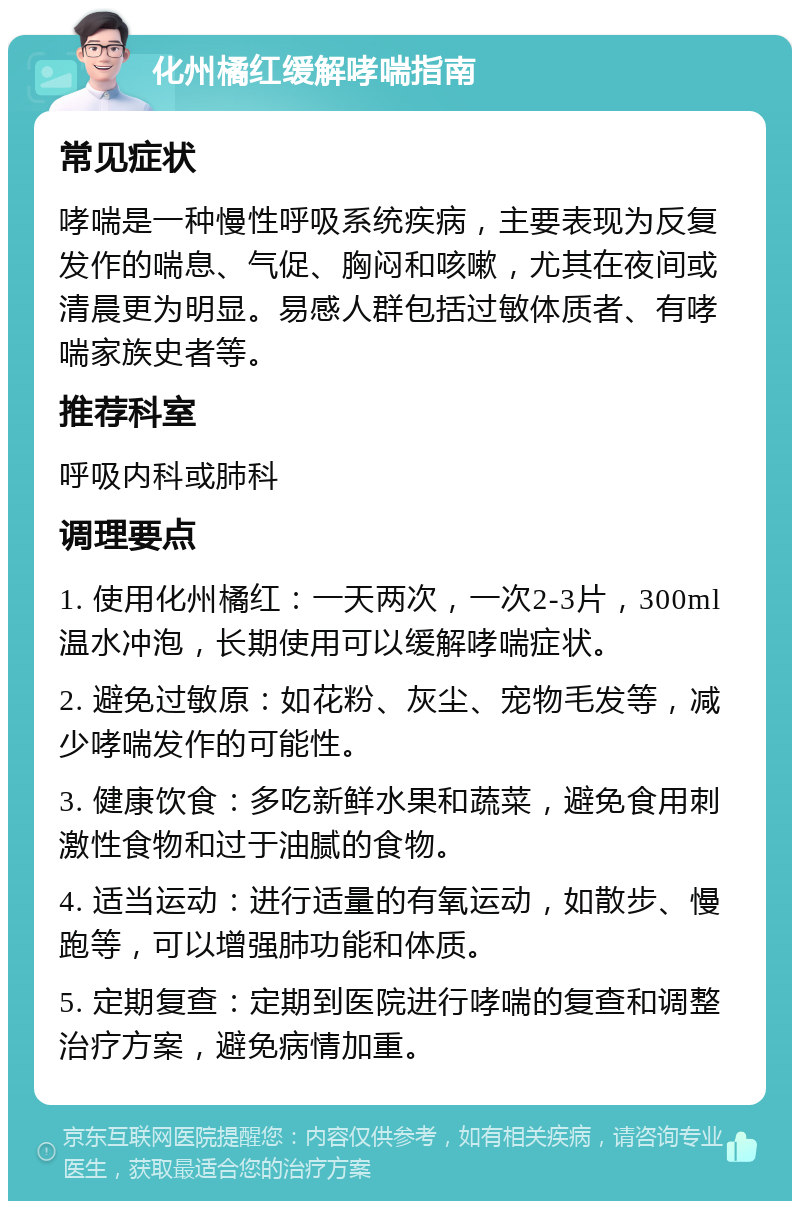 化州橘红缓解哮喘指南 常见症状 哮喘是一种慢性呼吸系统疾病，主要表现为反复发作的喘息、气促、胸闷和咳嗽，尤其在夜间或清晨更为明显。易感人群包括过敏体质者、有哮喘家族史者等。 推荐科室 呼吸内科或肺科 调理要点 1. 使用化州橘红：一天两次，一次2-3片，300ml温水冲泡，长期使用可以缓解哮喘症状。 2. 避免过敏原：如花粉、灰尘、宠物毛发等，减少哮喘发作的可能性。 3. 健康饮食：多吃新鲜水果和蔬菜，避免食用刺激性食物和过于油腻的食物。 4. 适当运动：进行适量的有氧运动，如散步、慢跑等，可以增强肺功能和体质。 5. 定期复查：定期到医院进行哮喘的复查和调整治疗方案，避免病情加重。