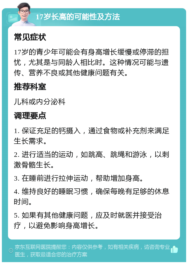 17岁长高的可能性及方法 常见症状 17岁的青少年可能会有身高增长缓慢或停滞的担忧，尤其是与同龄人相比时。这种情况可能与遗传、营养不良或其他健康问题有关。 推荐科室 儿科或内分泌科 调理要点 1. 保证充足的钙摄入，通过食物或补充剂来满足生长需求。 2. 进行适当的运动，如跳高、跳绳和游泳，以刺激骨骼生长。 3. 在睡前进行拉伸运动，帮助增加身高。 4. 维持良好的睡眠习惯，确保每晚有足够的休息时间。 5. 如果有其他健康问题，应及时就医并接受治疗，以避免影响身高增长。