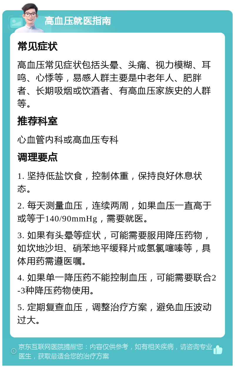 高血压就医指南 常见症状 高血压常见症状包括头晕、头痛、视力模糊、耳鸣、心悸等，易感人群主要是中老年人、肥胖者、长期吸烟或饮酒者、有高血压家族史的人群等。 推荐科室 心血管内科或高血压专科 调理要点 1. 坚持低盐饮食，控制体重，保持良好休息状态。 2. 每天测量血压，连续两周，如果血压一直高于或等于140/90mmHg，需要就医。 3. 如果有头晕等症状，可能需要服用降压药物，如坎地沙坦、硝苯地平缓释片或氢氯噻嗪等，具体用药需遵医嘱。 4. 如果单一降压药不能控制血压，可能需要联合2-3种降压药物使用。 5. 定期复查血压，调整治疗方案，避免血压波动过大。