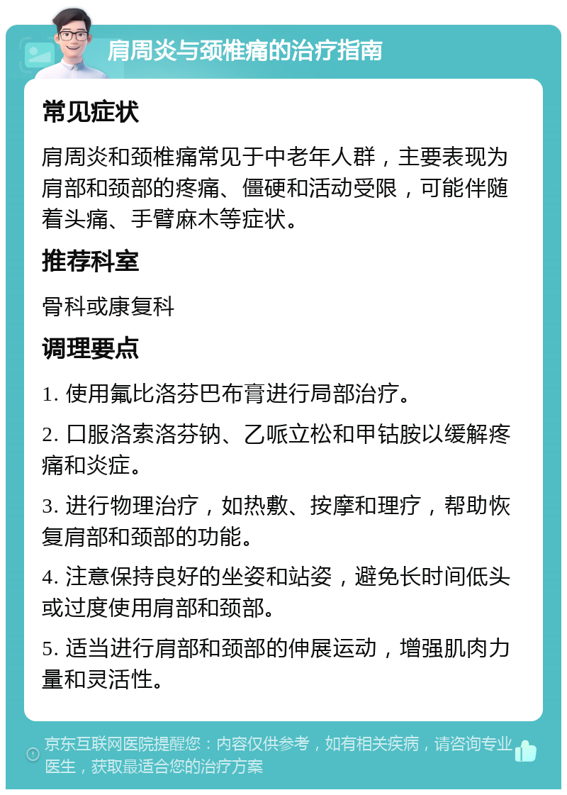 肩周炎与颈椎痛的治疗指南 常见症状 肩周炎和颈椎痛常见于中老年人群，主要表现为肩部和颈部的疼痛、僵硬和活动受限，可能伴随着头痛、手臂麻木等症状。 推荐科室 骨科或康复科 调理要点 1. 使用氟比洛芬巴布膏进行局部治疗。 2. 口服洛索洛芬钠、乙哌立松和甲钴胺以缓解疼痛和炎症。 3. 进行物理治疗，如热敷、按摩和理疗，帮助恢复肩部和颈部的功能。 4. 注意保持良好的坐姿和站姿，避免长时间低头或过度使用肩部和颈部。 5. 适当进行肩部和颈部的伸展运动，增强肌肉力量和灵活性。