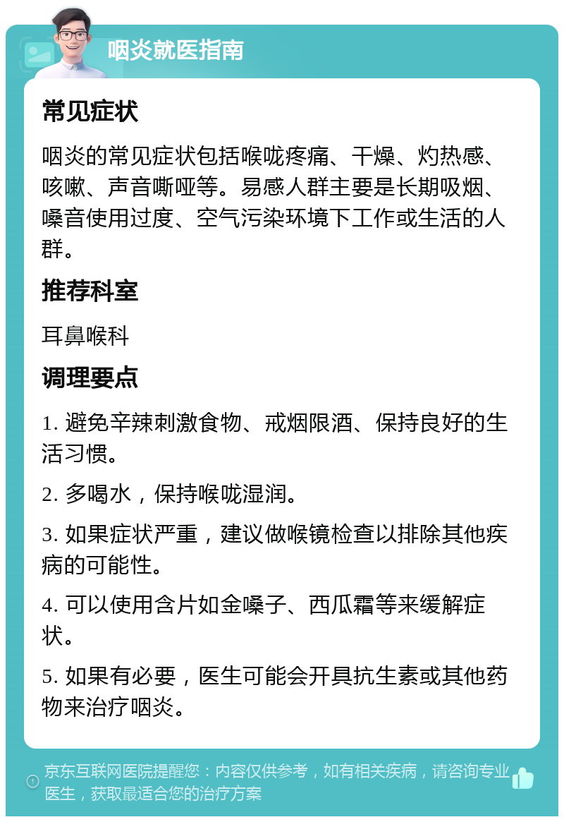 咽炎就医指南 常见症状 咽炎的常见症状包括喉咙疼痛、干燥、灼热感、咳嗽、声音嘶哑等。易感人群主要是长期吸烟、嗓音使用过度、空气污染环境下工作或生活的人群。 推荐科室 耳鼻喉科 调理要点 1. 避免辛辣刺激食物、戒烟限酒、保持良好的生活习惯。 2. 多喝水，保持喉咙湿润。 3. 如果症状严重，建议做喉镜检查以排除其他疾病的可能性。 4. 可以使用含片如金嗓子、西瓜霜等来缓解症状。 5. 如果有必要，医生可能会开具抗生素或其他药物来治疗咽炎。