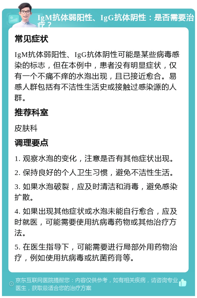 IgM抗体弱阳性、IgG抗体阴性：是否需要治疗？ 常见症状 IgM抗体弱阳性、IgG抗体阴性可能是某些病毒感染的标志，但在本例中，患者没有明显症状，仅有一个不痛不痒的水泡出现，且已接近愈合。易感人群包括有不洁性生活史或接触过感染源的人群。 推荐科室 皮肤科 调理要点 1. 观察水泡的变化，注意是否有其他症状出现。 2. 保持良好的个人卫生习惯，避免不洁性生活。 3. 如果水泡破裂，应及时清洁和消毒，避免感染扩散。 4. 如果出现其他症状或水泡未能自行愈合，应及时就医，可能需要使用抗病毒药物或其他治疗方法。 5. 在医生指导下，可能需要进行局部外用药物治疗，例如使用抗病毒或抗菌药膏等。