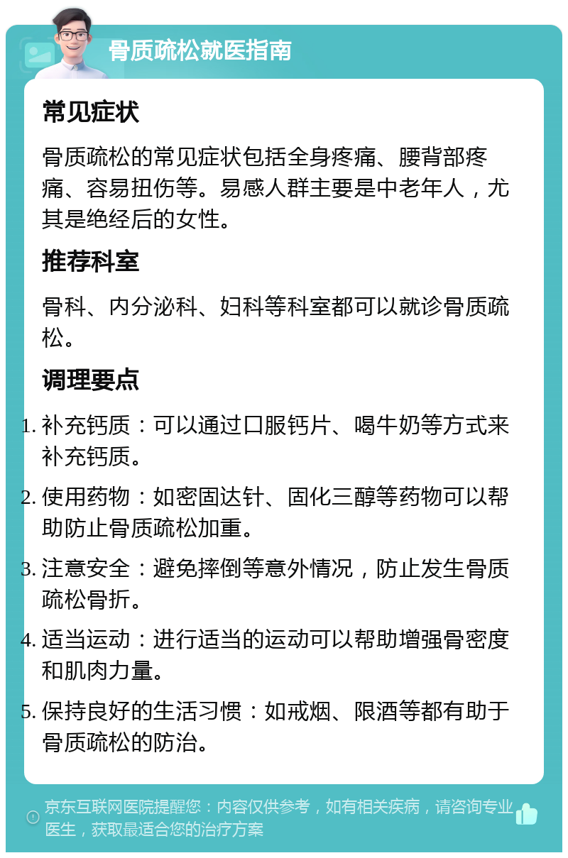 骨质疏松就医指南 常见症状 骨质疏松的常见症状包括全身疼痛、腰背部疼痛、容易扭伤等。易感人群主要是中老年人，尤其是绝经后的女性。 推荐科室 骨科、内分泌科、妇科等科室都可以就诊骨质疏松。 调理要点 补充钙质：可以通过口服钙片、喝牛奶等方式来补充钙质。 使用药物：如密固达针、固化三醇等药物可以帮助防止骨质疏松加重。 注意安全：避免摔倒等意外情况，防止发生骨质疏松骨折。 适当运动：进行适当的运动可以帮助增强骨密度和肌肉力量。 保持良好的生活习惯：如戒烟、限酒等都有助于骨质疏松的防治。