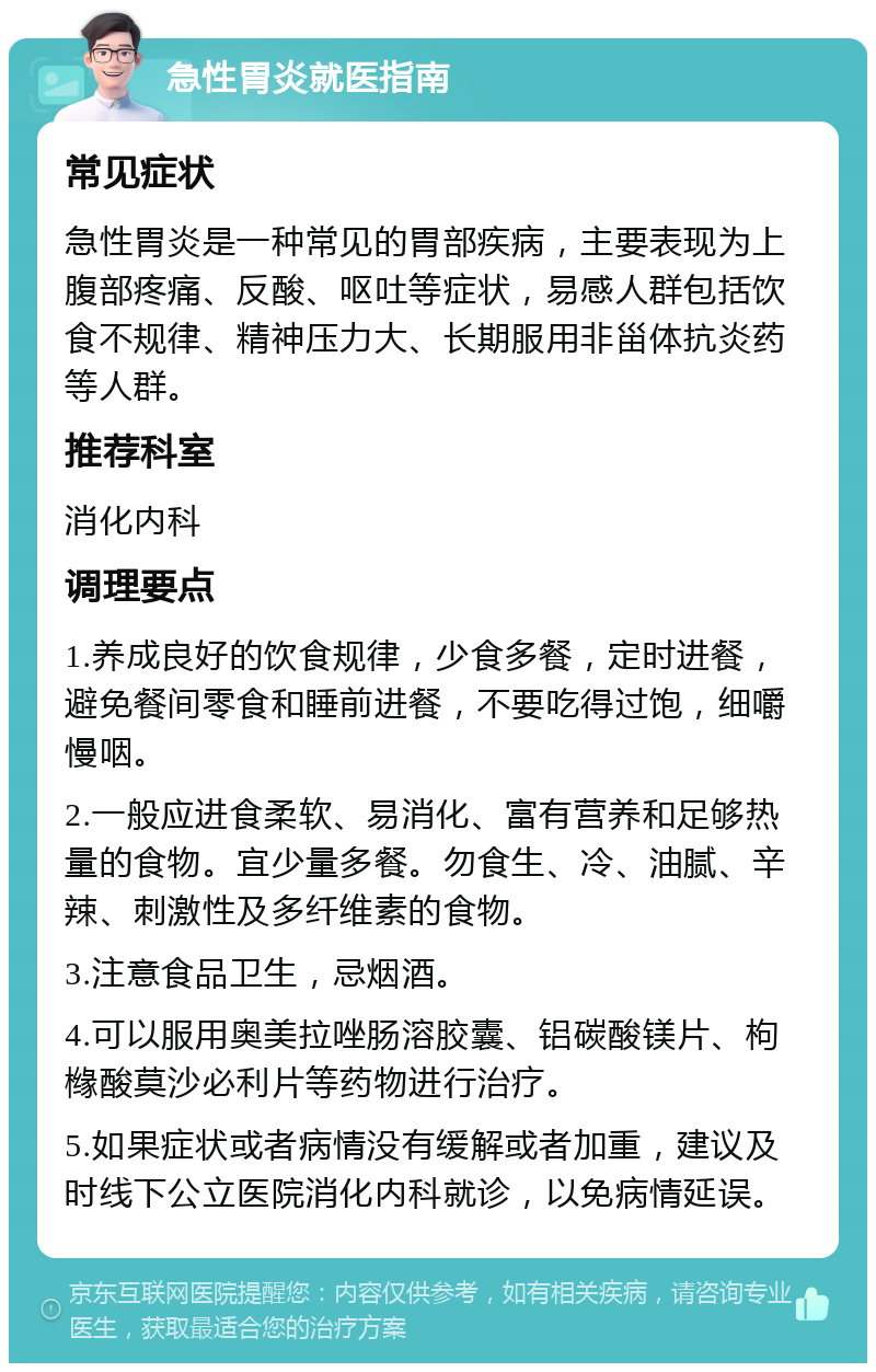 急性胃炎就医指南 常见症状 急性胃炎是一种常见的胃部疾病，主要表现为上腹部疼痛、反酸、呕吐等症状，易感人群包括饮食不规律、精神压力大、长期服用非甾体抗炎药等人群。 推荐科室 消化内科 调理要点 1.养成良好的饮食规律，少食多餐，定时进餐，避免餐间零食和睡前进餐，不要吃得过饱，细嚼慢咽。 2.一般应进食柔软、易消化、富有营养和足够热量的食物。宜少量多餐。勿食生、冷、油腻、辛辣、刺激性及多纤维素的食物。 3.注意食品卫生，忌烟酒。 4.可以服用奥美拉唑肠溶胶囊、铝碳酸镁片、枸橼酸莫沙必利片等药物进行治疗。 5.如果症状或者病情没有缓解或者加重，建议及时线下公立医院消化内科就诊，以免病情延误。