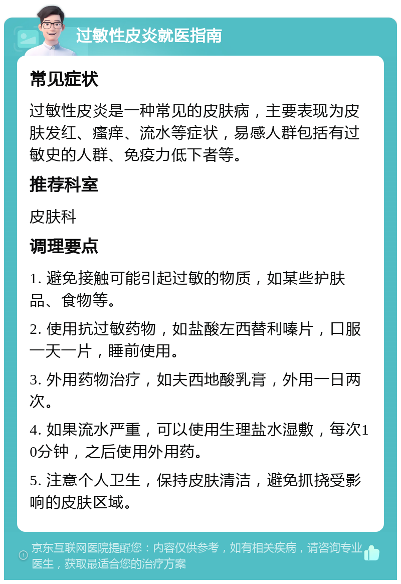 过敏性皮炎就医指南 常见症状 过敏性皮炎是一种常见的皮肤病，主要表现为皮肤发红、瘙痒、流水等症状，易感人群包括有过敏史的人群、免疫力低下者等。 推荐科室 皮肤科 调理要点 1. 避免接触可能引起过敏的物质，如某些护肤品、食物等。 2. 使用抗过敏药物，如盐酸左西替利嗪片，口服一天一片，睡前使用。 3. 外用药物治疗，如夫西地酸乳膏，外用一日两次。 4. 如果流水严重，可以使用生理盐水湿敷，每次10分钟，之后使用外用药。 5. 注意个人卫生，保持皮肤清洁，避免抓挠受影响的皮肤区域。