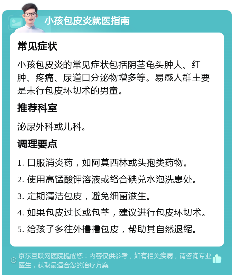 小孩包皮炎就医指南 常见症状 小孩包皮炎的常见症状包括阴茎龟头肿大、红肿、疼痛、尿道口分泌物增多等。易感人群主要是未行包皮环切术的男童。 推荐科室 泌尿外科或儿科。 调理要点 1. 口服消炎药，如阿莫西林或头孢类药物。 2. 使用高锰酸钾溶液或络合碘兑水泡洗患处。 3. 定期清洁包皮，避免细菌滋生。 4. 如果包皮过长或包茎，建议进行包皮环切术。 5. 给孩子多往外撸撸包皮，帮助其自然退缩。