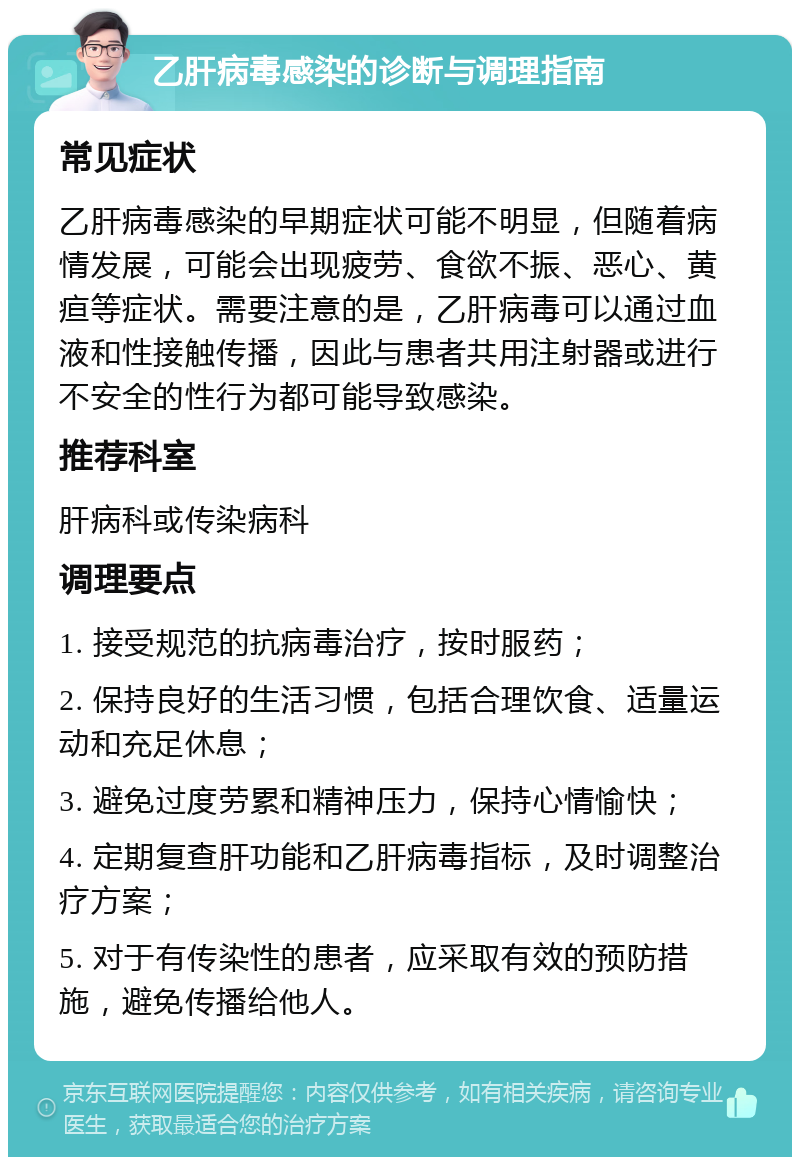 乙肝病毒感染的诊断与调理指南 常见症状 乙肝病毒感染的早期症状可能不明显，但随着病情发展，可能会出现疲劳、食欲不振、恶心、黄疸等症状。需要注意的是，乙肝病毒可以通过血液和性接触传播，因此与患者共用注射器或进行不安全的性行为都可能导致感染。 推荐科室 肝病科或传染病科 调理要点 1. 接受规范的抗病毒治疗，按时服药； 2. 保持良好的生活习惯，包括合理饮食、适量运动和充足休息； 3. 避免过度劳累和精神压力，保持心情愉快； 4. 定期复查肝功能和乙肝病毒指标，及时调整治疗方案； 5. 对于有传染性的患者，应采取有效的预防措施，避免传播给他人。