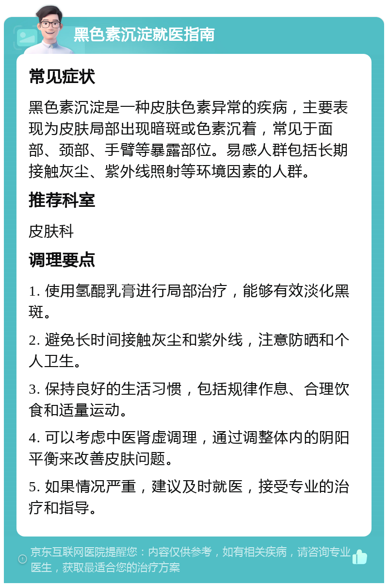 黑色素沉淀就医指南 常见症状 黑色素沉淀是一种皮肤色素异常的疾病，主要表现为皮肤局部出现暗斑或色素沉着，常见于面部、颈部、手臂等暴露部位。易感人群包括长期接触灰尘、紫外线照射等环境因素的人群。 推荐科室 皮肤科 调理要点 1. 使用氢醌乳膏进行局部治疗，能够有效淡化黑斑。 2. 避免长时间接触灰尘和紫外线，注意防晒和个人卫生。 3. 保持良好的生活习惯，包括规律作息、合理饮食和适量运动。 4. 可以考虑中医肾虚调理，通过调整体内的阴阳平衡来改善皮肤问题。 5. 如果情况严重，建议及时就医，接受专业的治疗和指导。