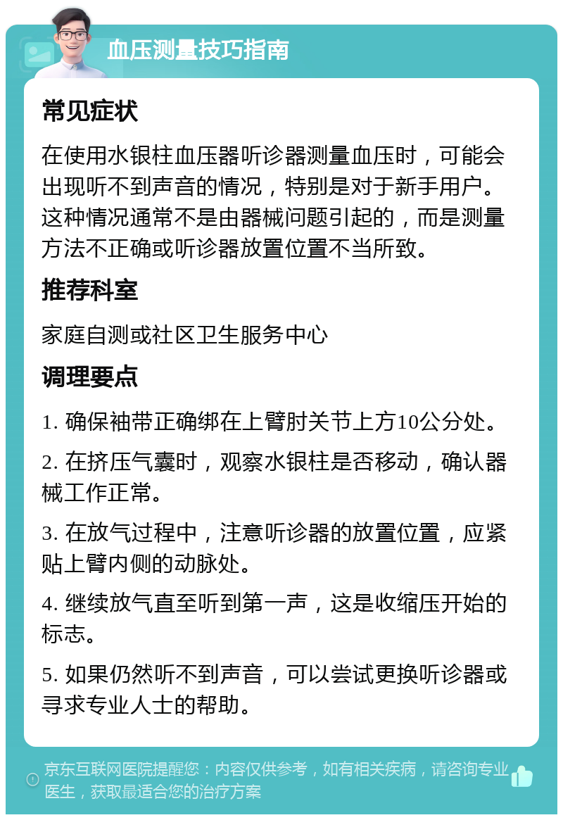 血压测量技巧指南 常见症状 在使用水银柱血压器听诊器测量血压时，可能会出现听不到声音的情况，特别是对于新手用户。这种情况通常不是由器械问题引起的，而是测量方法不正确或听诊器放置位置不当所致。 推荐科室 家庭自测或社区卫生服务中心 调理要点 1. 确保袖带正确绑在上臂肘关节上方10公分处。 2. 在挤压气囊时，观察水银柱是否移动，确认器械工作正常。 3. 在放气过程中，注意听诊器的放置位置，应紧贴上臂内侧的动脉处。 4. 继续放气直至听到第一声，这是收缩压开始的标志。 5. 如果仍然听不到声音，可以尝试更换听诊器或寻求专业人士的帮助。