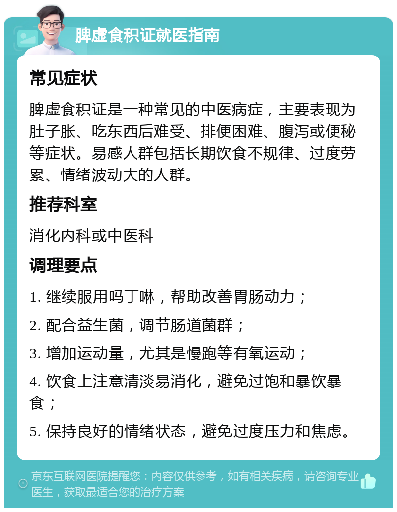 脾虚食积证就医指南 常见症状 脾虚食积证是一种常见的中医病症，主要表现为肚子胀、吃东西后难受、排便困难、腹泻或便秘等症状。易感人群包括长期饮食不规律、过度劳累、情绪波动大的人群。 推荐科室 消化内科或中医科 调理要点 1. 继续服用吗丁啉，帮助改善胃肠动力； 2. 配合益生菌，调节肠道菌群； 3. 增加运动量，尤其是慢跑等有氧运动； 4. 饮食上注意清淡易消化，避免过饱和暴饮暴食； 5. 保持良好的情绪状态，避免过度压力和焦虑。