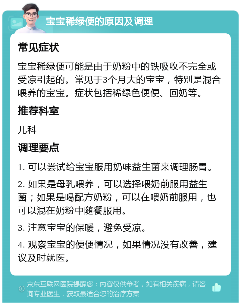 宝宝稀绿便的原因及调理 常见症状 宝宝稀绿便可能是由于奶粉中的铁吸收不完全或受凉引起的。常见于3个月大的宝宝，特别是混合喂养的宝宝。症状包括稀绿色便便、回奶等。 推荐科室 儿科 调理要点 1. 可以尝试给宝宝服用奶味益生菌来调理肠胃。 2. 如果是母乳喂养，可以选择喂奶前服用益生菌；如果是喝配方奶粉，可以在喂奶前服用，也可以混在奶粉中随餐服用。 3. 注意宝宝的保暖，避免受凉。 4. 观察宝宝的便便情况，如果情况没有改善，建议及时就医。