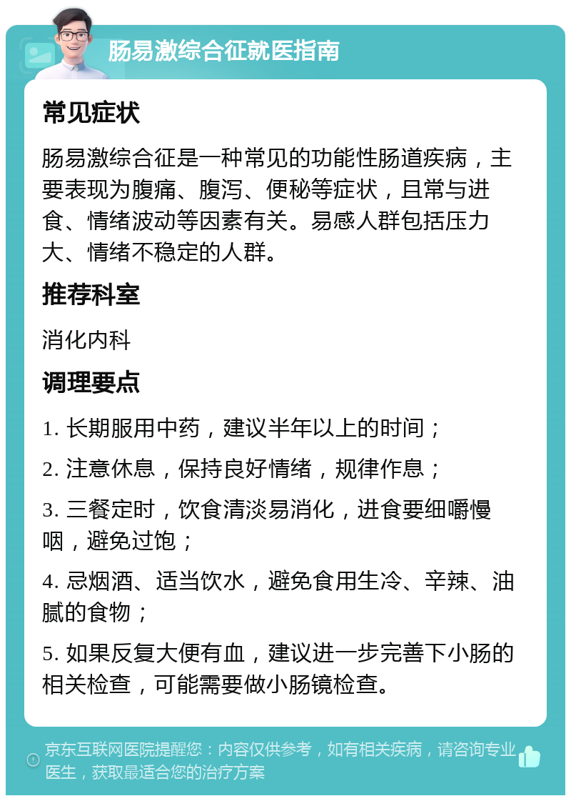 肠易激综合征就医指南 常见症状 肠易激综合征是一种常见的功能性肠道疾病，主要表现为腹痛、腹泻、便秘等症状，且常与进食、情绪波动等因素有关。易感人群包括压力大、情绪不稳定的人群。 推荐科室 消化内科 调理要点 1. 长期服用中药，建议半年以上的时间； 2. 注意休息，保持良好情绪，规律作息； 3. 三餐定时，饮食清淡易消化，进食要细嚼慢咽，避免过饱； 4. 忌烟酒、适当饮水，避免食用生冷、辛辣、油腻的食物； 5. 如果反复大便有血，建议进一步完善下小肠的相关检查，可能需要做小肠镜检查。