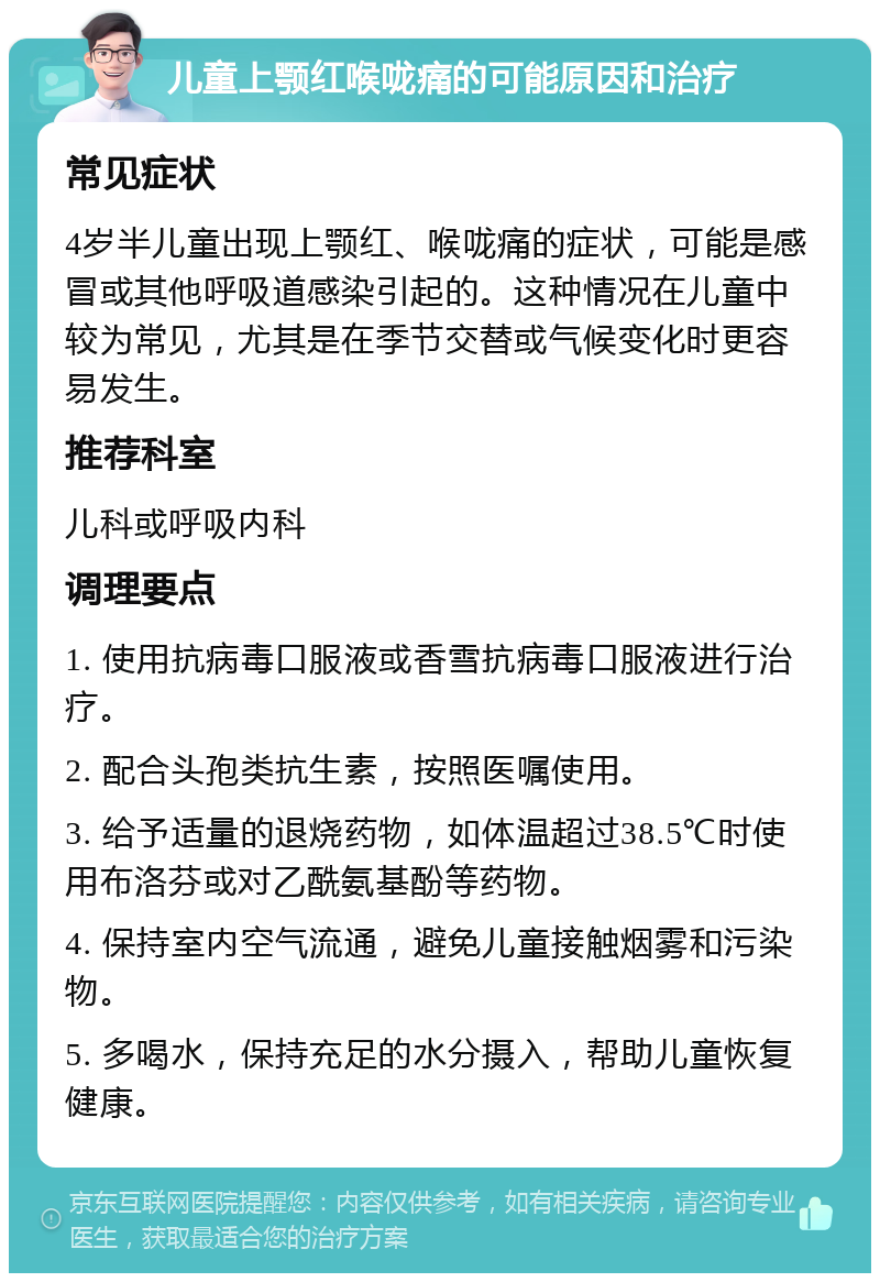 儿童上颚红喉咙痛的可能原因和治疗 常见症状 4岁半儿童出现上颚红、喉咙痛的症状，可能是感冒或其他呼吸道感染引起的。这种情况在儿童中较为常见，尤其是在季节交替或气候变化时更容易发生。 推荐科室 儿科或呼吸内科 调理要点 1. 使用抗病毒口服液或香雪抗病毒口服液进行治疗。 2. 配合头孢类抗生素，按照医嘱使用。 3. 给予适量的退烧药物，如体温超过38.5℃时使用布洛芬或对乙酰氨基酚等药物。 4. 保持室内空气流通，避免儿童接触烟雾和污染物。 5. 多喝水，保持充足的水分摄入，帮助儿童恢复健康。