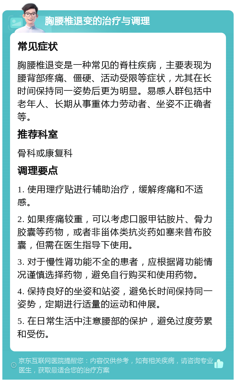 胸腰椎退变的治疗与调理 常见症状 胸腰椎退变是一种常见的脊柱疾病，主要表现为腰背部疼痛、僵硬、活动受限等症状，尤其在长时间保持同一姿势后更为明显。易感人群包括中老年人、长期从事重体力劳动者、坐姿不正确者等。 推荐科室 骨科或康复科 调理要点 1. 使用理疗贴进行辅助治疗，缓解疼痛和不适感。 2. 如果疼痛较重，可以考虑口服甲钴胺片、骨力胶囊等药物，或者非甾体类抗炎药如塞来昔布胶囊，但需在医生指导下使用。 3. 对于慢性肾功能不全的患者，应根据肾功能情况谨慎选择药物，避免自行购买和使用药物。 4. 保持良好的坐姿和站姿，避免长时间保持同一姿势，定期进行适量的运动和伸展。 5. 在日常生活中注意腰部的保护，避免过度劳累和受伤。