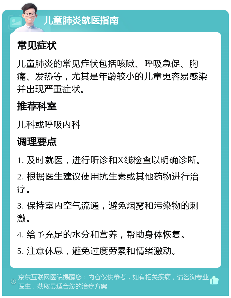 儿童肺炎就医指南 常见症状 儿童肺炎的常见症状包括咳嗽、呼吸急促、胸痛、发热等，尤其是年龄较小的儿童更容易感染并出现严重症状。 推荐科室 儿科或呼吸内科 调理要点 1. 及时就医，进行听诊和X线检查以明确诊断。 2. 根据医生建议使用抗生素或其他药物进行治疗。 3. 保持室内空气流通，避免烟雾和污染物的刺激。 4. 给予充足的水分和营养，帮助身体恢复。 5. 注意休息，避免过度劳累和情绪激动。