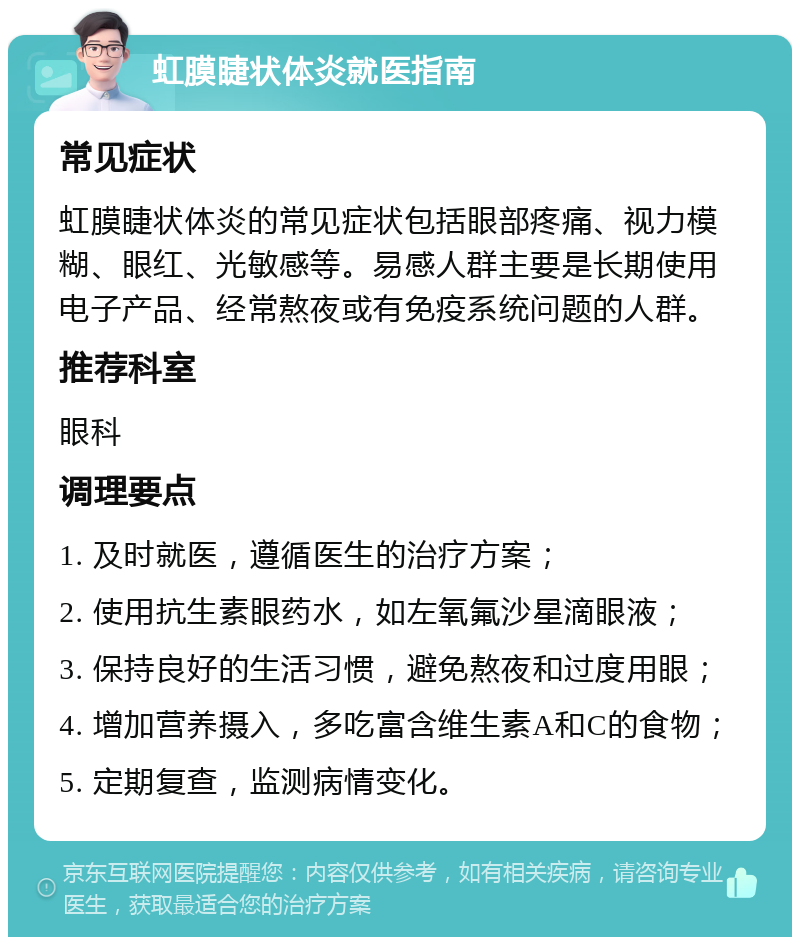 虹膜睫状体炎就医指南 常见症状 虹膜睫状体炎的常见症状包括眼部疼痛、视力模糊、眼红、光敏感等。易感人群主要是长期使用电子产品、经常熬夜或有免疫系统问题的人群。 推荐科室 眼科 调理要点 1. 及时就医，遵循医生的治疗方案； 2. 使用抗生素眼药水，如左氧氟沙星滴眼液； 3. 保持良好的生活习惯，避免熬夜和过度用眼； 4. 增加营养摄入，多吃富含维生素A和C的食物； 5. 定期复查，监测病情变化。