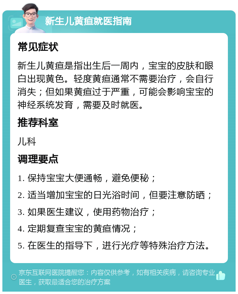 新生儿黄疸就医指南 常见症状 新生儿黄疸是指出生后一周内，宝宝的皮肤和眼白出现黄色。轻度黄疸通常不需要治疗，会自行消失；但如果黄疸过于严重，可能会影响宝宝的神经系统发育，需要及时就医。 推荐科室 儿科 调理要点 1. 保持宝宝大便通畅，避免便秘； 2. 适当增加宝宝的日光浴时间，但要注意防晒； 3. 如果医生建议，使用药物治疗； 4. 定期复查宝宝的黄疸情况； 5. 在医生的指导下，进行光疗等特殊治疗方法。