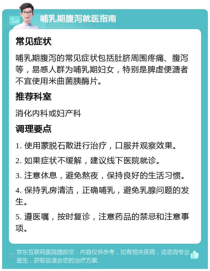 哺乳期腹泻就医指南 常见症状 哺乳期腹泻的常见症状包括肚脐周围疼痛、腹泻等，易感人群为哺乳期妇女，特别是脾虚便溏者不宜使用米曲菌胰酶片。 推荐科室 消化内科或妇产科 调理要点 1. 使用蒙脱石散进行治疗，口服并观察效果。 2. 如果症状不缓解，建议线下医院就诊。 3. 注意休息，避免熬夜，保持良好的生活习惯。 4. 保持乳房清洁，正确哺乳，避免乳腺问题的发生。 5. 遵医嘱，按时复诊，注意药品的禁忌和注意事项。