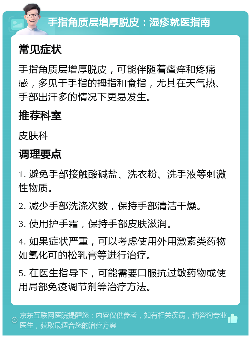 手指角质层增厚脱皮：湿疹就医指南 常见症状 手指角质层增厚脱皮，可能伴随着瘙痒和疼痛感，多见于手指的拇指和食指，尤其在天气热、手部出汗多的情况下更易发生。 推荐科室 皮肤科 调理要点 1. 避免手部接触酸碱盐、洗衣粉、洗手液等刺激性物质。 2. 减少手部洗涤次数，保持手部清洁干燥。 3. 使用护手霜，保持手部皮肤滋润。 4. 如果症状严重，可以考虑使用外用激素类药物如氢化可的松乳膏等进行治疗。 5. 在医生指导下，可能需要口服抗过敏药物或使用局部免疫调节剂等治疗方法。