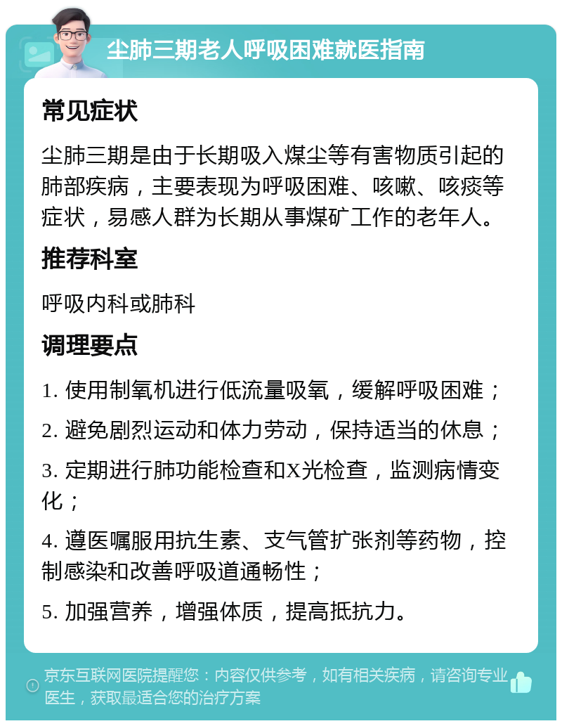 尘肺三期老人呼吸困难就医指南 常见症状 尘肺三期是由于长期吸入煤尘等有害物质引起的肺部疾病，主要表现为呼吸困难、咳嗽、咳痰等症状，易感人群为长期从事煤矿工作的老年人。 推荐科室 呼吸内科或肺科 调理要点 1. 使用制氧机进行低流量吸氧，缓解呼吸困难； 2. 避免剧烈运动和体力劳动，保持适当的休息； 3. 定期进行肺功能检查和X光检查，监测病情变化； 4. 遵医嘱服用抗生素、支气管扩张剂等药物，控制感染和改善呼吸道通畅性； 5. 加强营养，增强体质，提高抵抗力。