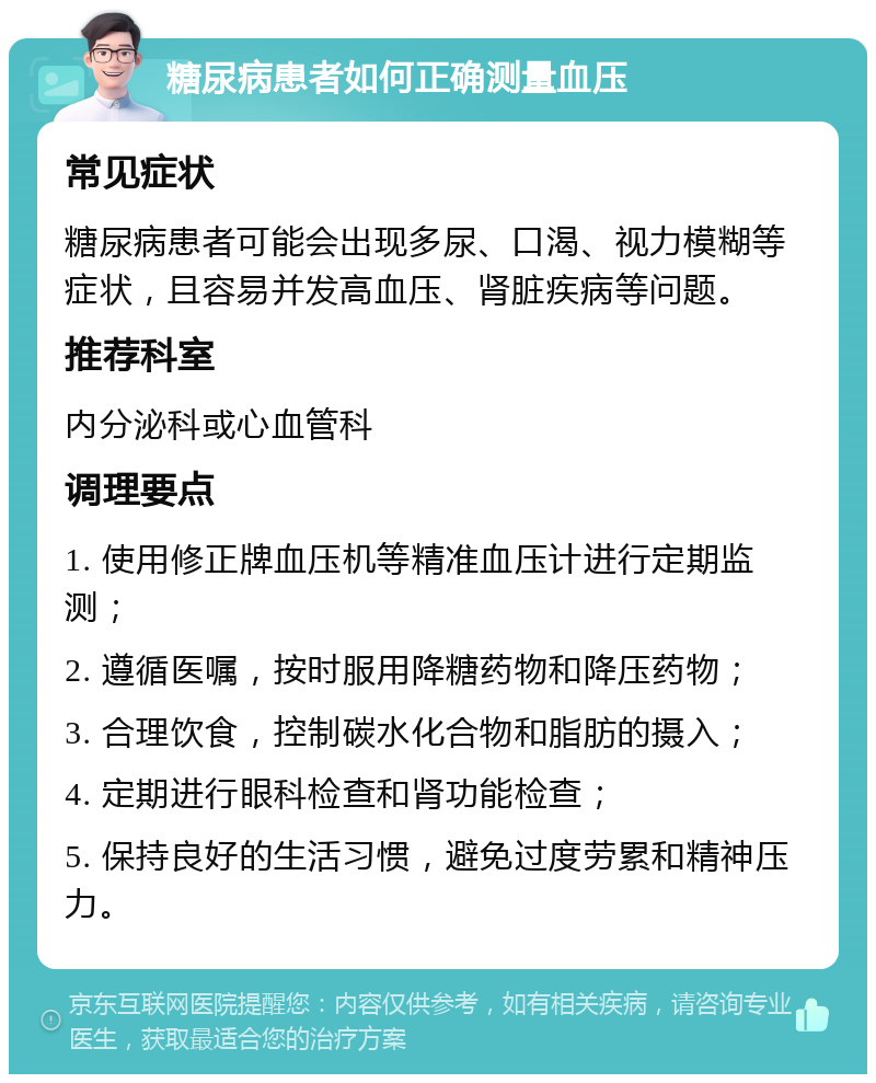 糖尿病患者如何正确测量血压 常见症状 糖尿病患者可能会出现多尿、口渴、视力模糊等症状，且容易并发高血压、肾脏疾病等问题。 推荐科室 内分泌科或心血管科 调理要点 1. 使用修正牌血压机等精准血压计进行定期监测； 2. 遵循医嘱，按时服用降糖药物和降压药物； 3. 合理饮食，控制碳水化合物和脂肪的摄入； 4. 定期进行眼科检查和肾功能检查； 5. 保持良好的生活习惯，避免过度劳累和精神压力。