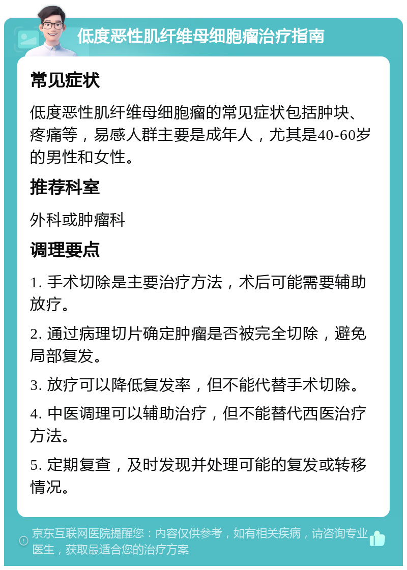 低度恶性肌纤维母细胞瘤治疗指南 常见症状 低度恶性肌纤维母细胞瘤的常见症状包括肿块、疼痛等，易感人群主要是成年人，尤其是40-60岁的男性和女性。 推荐科室 外科或肿瘤科 调理要点 1. 手术切除是主要治疗方法，术后可能需要辅助放疗。 2. 通过病理切片确定肿瘤是否被完全切除，避免局部复发。 3. 放疗可以降低复发率，但不能代替手术切除。 4. 中医调理可以辅助治疗，但不能替代西医治疗方法。 5. 定期复查，及时发现并处理可能的复发或转移情况。