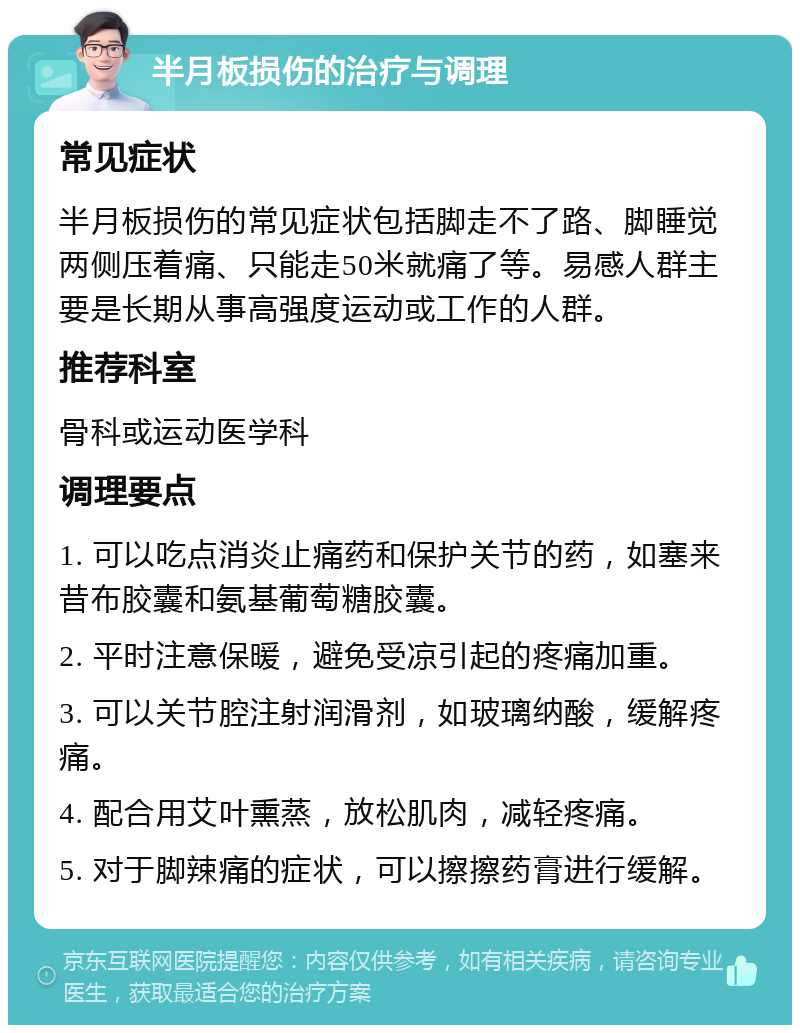 半月板损伤的治疗与调理 常见症状 半月板损伤的常见症状包括脚走不了路、脚睡觉两侧压着痛、只能走50米就痛了等。易感人群主要是长期从事高强度运动或工作的人群。 推荐科室 骨科或运动医学科 调理要点 1. 可以吃点消炎止痛药和保护关节的药，如塞来昔布胶囊和氨基葡萄糖胶囊。 2. 平时注意保暖，避免受凉引起的疼痛加重。 3. 可以关节腔注射润滑剂，如玻璃纳酸，缓解疼痛。 4. 配合用艾叶熏蒸，放松肌肉，减轻疼痛。 5. 对于脚辣痛的症状，可以擦擦药膏进行缓解。