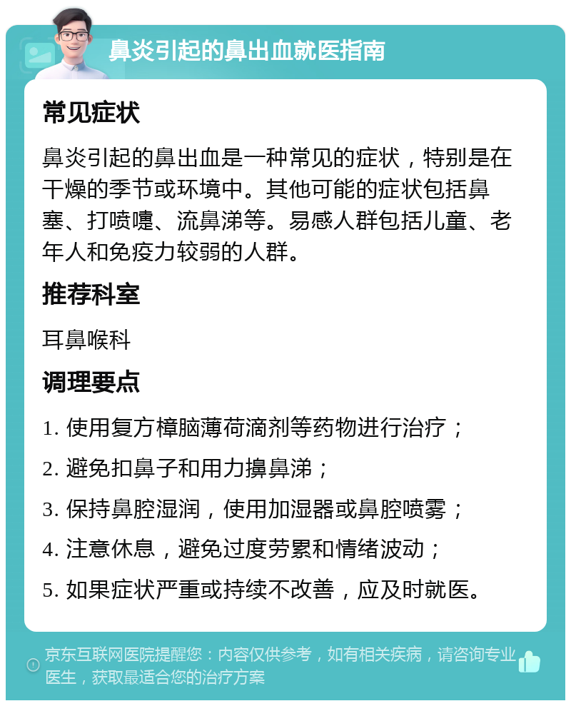 鼻炎引起的鼻出血就医指南 常见症状 鼻炎引起的鼻出血是一种常见的症状，特别是在干燥的季节或环境中。其他可能的症状包括鼻塞、打喷嚏、流鼻涕等。易感人群包括儿童、老年人和免疫力较弱的人群。 推荐科室 耳鼻喉科 调理要点 1. 使用复方樟脑薄荷滴剂等药物进行治疗； 2. 避免扣鼻子和用力擤鼻涕； 3. 保持鼻腔湿润，使用加湿器或鼻腔喷雾； 4. 注意休息，避免过度劳累和情绪波动； 5. 如果症状严重或持续不改善，应及时就医。