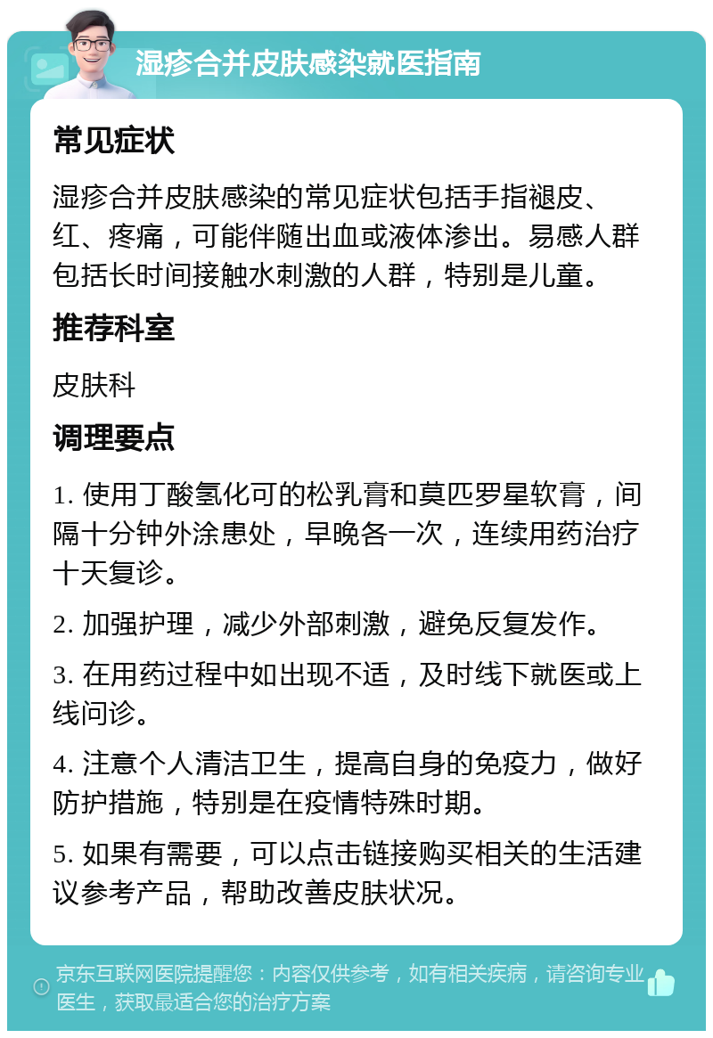 湿疹合并皮肤感染就医指南 常见症状 湿疹合并皮肤感染的常见症状包括手指褪皮、红、疼痛，可能伴随出血或液体渗出。易感人群包括长时间接触水刺激的人群，特别是儿童。 推荐科室 皮肤科 调理要点 1. 使用丁酸氢化可的松乳膏和莫匹罗星软膏，间隔十分钟外涂患处，早晚各一次，连续用药治疗十天复诊。 2. 加强护理，减少外部刺激，避免反复发作。 3. 在用药过程中如出现不适，及时线下就医或上线问诊。 4. 注意个人清洁卫生，提高自身的免疫力，做好防护措施，特别是在疫情特殊时期。 5. 如果有需要，可以点击链接购买相关的生活建议参考产品，帮助改善皮肤状况。