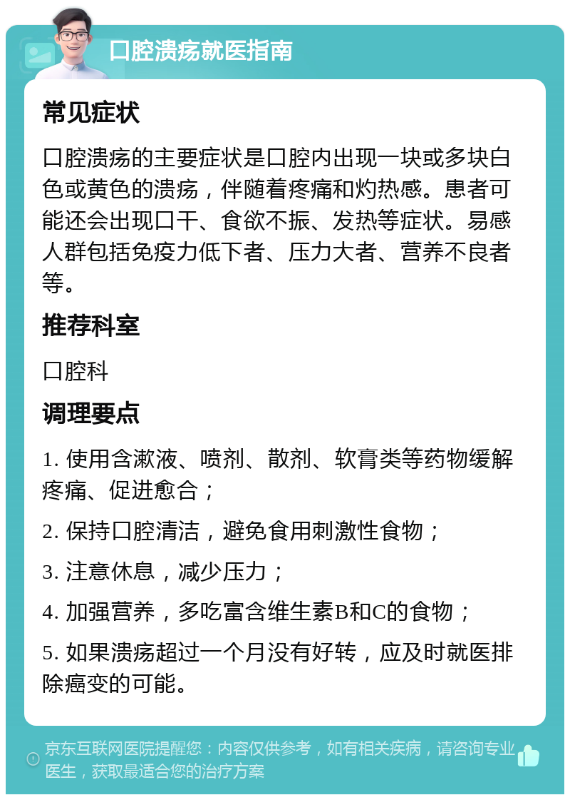 口腔溃疡就医指南 常见症状 口腔溃疡的主要症状是口腔内出现一块或多块白色或黄色的溃疡，伴随着疼痛和灼热感。患者可能还会出现口干、食欲不振、发热等症状。易感人群包括免疫力低下者、压力大者、营养不良者等。 推荐科室 口腔科 调理要点 1. 使用含漱液、喷剂、散剂、软膏类等药物缓解疼痛、促进愈合； 2. 保持口腔清洁，避免食用刺激性食物； 3. 注意休息，减少压力； 4. 加强营养，多吃富含维生素B和C的食物； 5. 如果溃疡超过一个月没有好转，应及时就医排除癌变的可能。